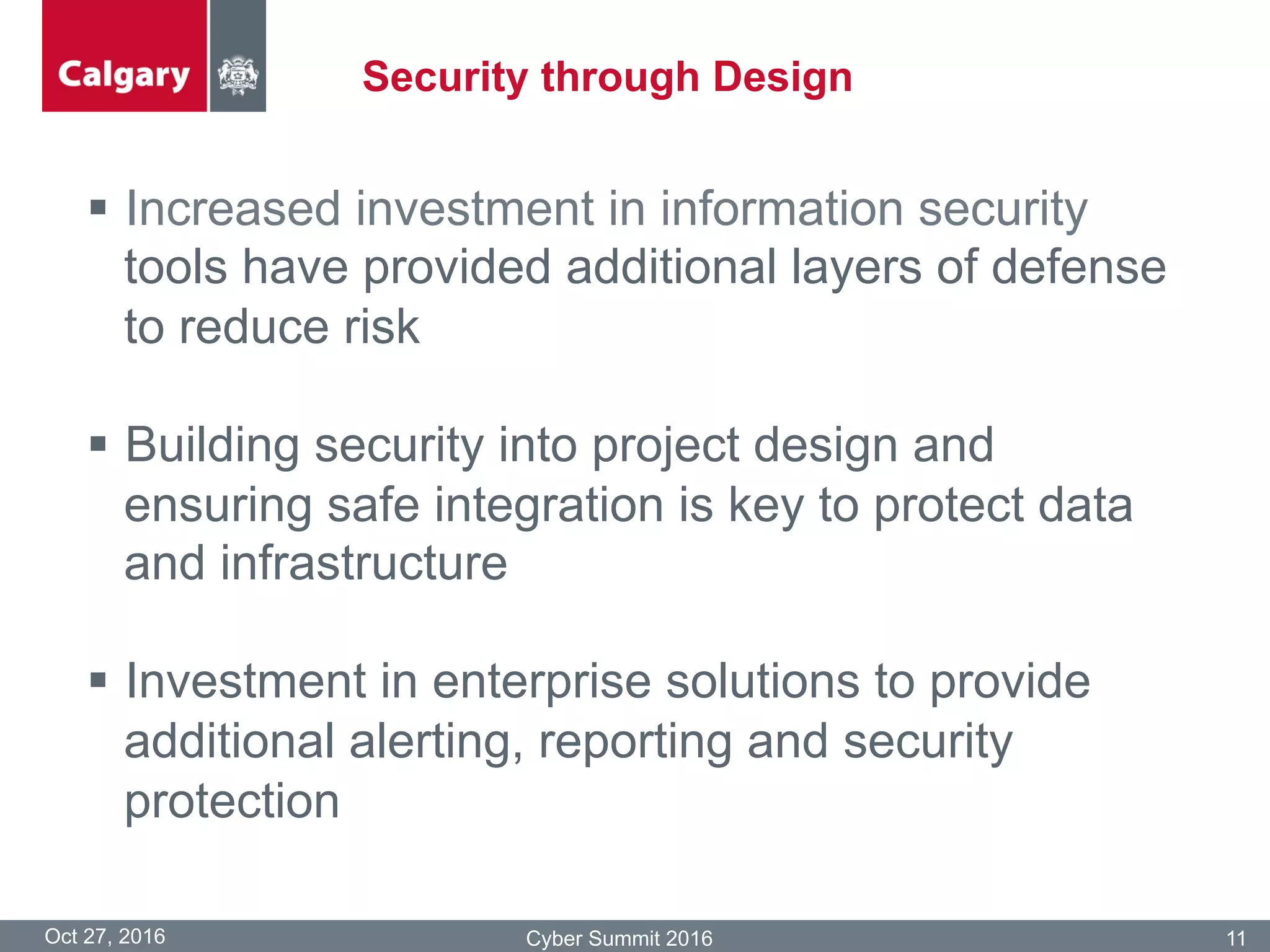 Security through Design
Oct 27, 2016 Cyber Summit 2016 11
§  Increased investment in information security
tools have provided additional layers of defense
to reduce risk
§  Building security into project design and
ensuring safe integration is key to protect data
and infrastructure
§  Investment in enterprise solutions to provide
additional alerting, reporting and security
protection
 