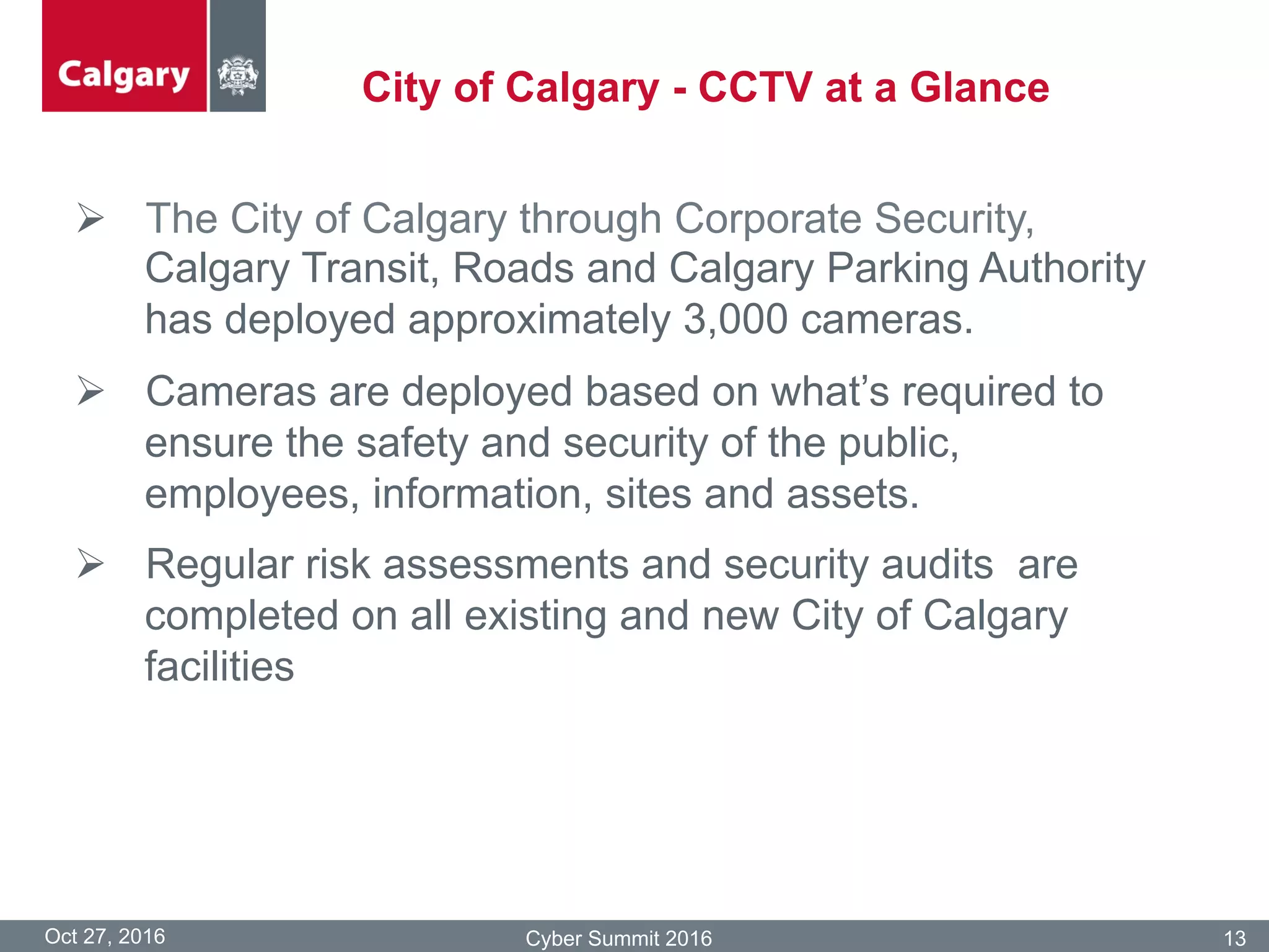 City of Calgary - CCTV at a Glance
Oct 27, 2016 Cyber Summit 2016 13
Ø  The City of Calgary through Corporate Security,
Calgary Transit, Roads and Calgary Parking Authority
has deployed approximately 3,000 cameras.
Ø  Cameras are deployed based on what’s required to
ensure the safety and security of the public,
employees, information, sites and assets.
Ø  Regular risk assessments and security audits are
completed on all existing and new City of Calgary
facilities
 