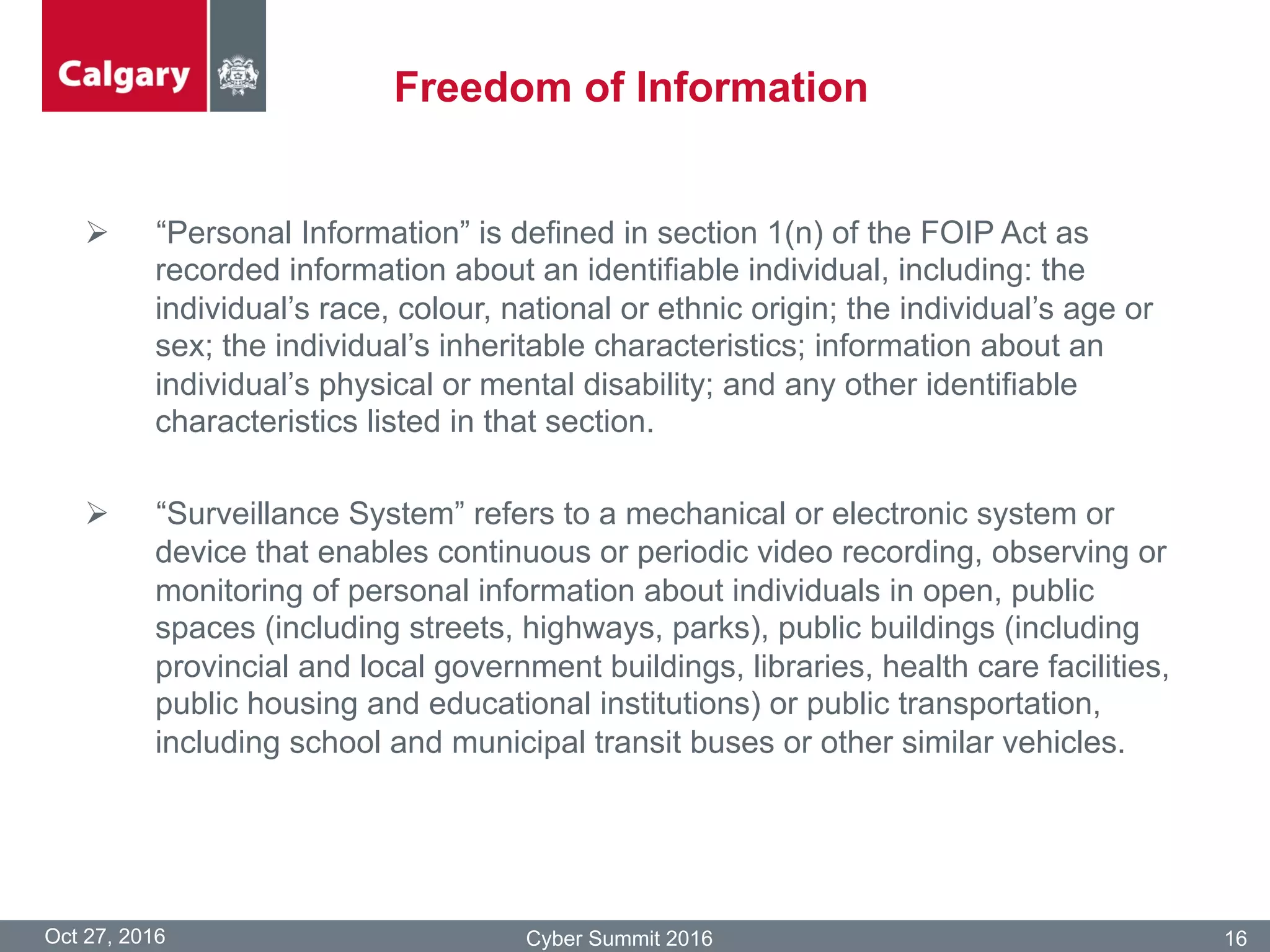 Freedom of Information
Oct 27, 2016 Cyber Summit 2016 16
Ø  “Personal Information” is defined in section 1(n) of the FOIP Act as
recorded information about an identifiable individual, including: the
individual’s race, colour, national or ethnic origin; the individual’s age or
sex; the individual’s inheritable characteristics; information about an
individual’s physical or mental disability; and any other identifiable
characteristics listed in that section.
Ø  “Surveillance System” refers to a mechanical or electronic system or
device that enables continuous or periodic video recording, observing or
monitoring of personal information about individuals in open, public
spaces (including streets, highways, parks), public buildings (including
provincial and local government buildings, libraries, health care facilities,
public housing and educational institutions) or public transportation,
including school and municipal transit buses or other similar vehicles.
 
