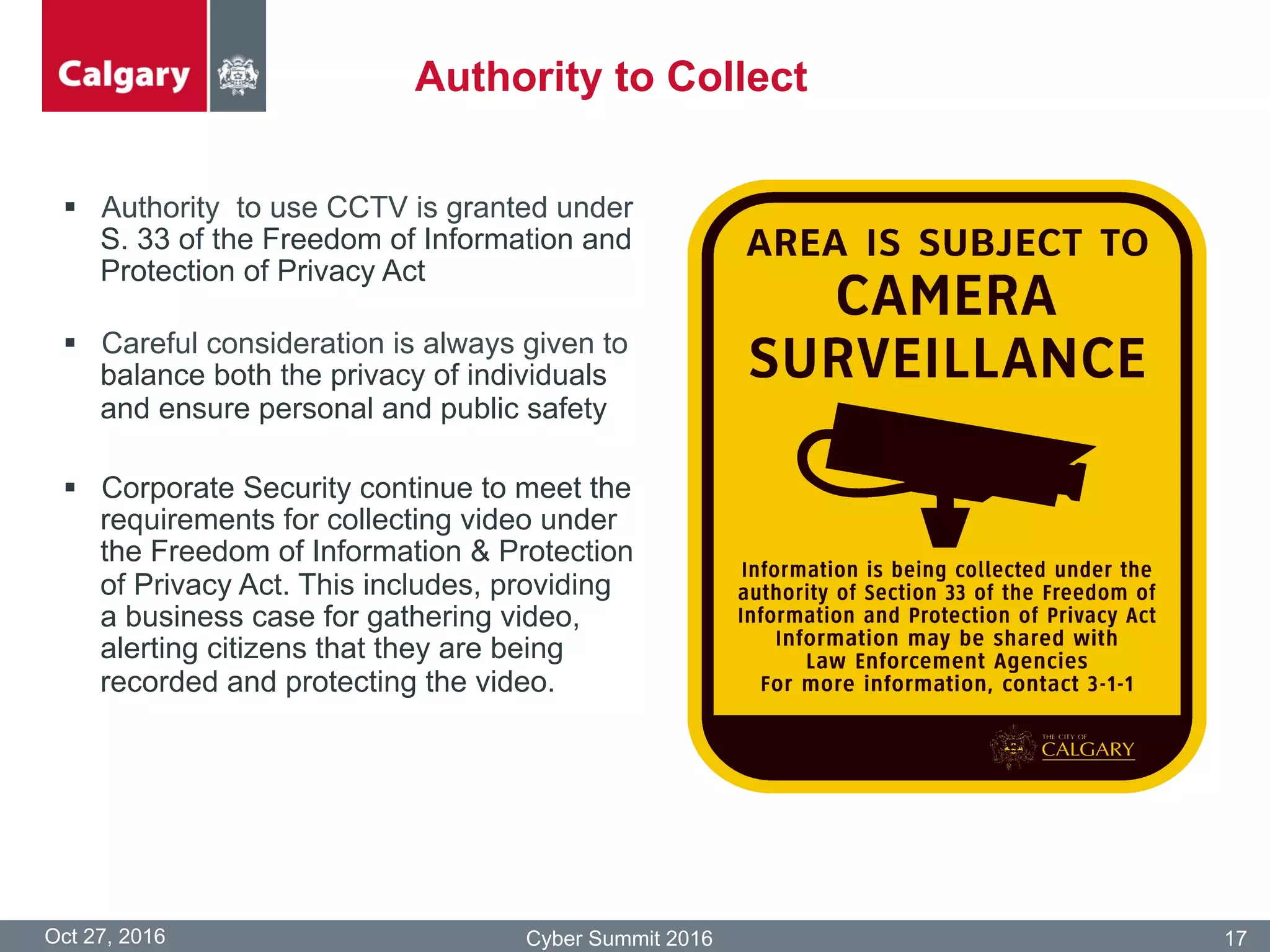 §  Authority to use CCTV is granted under
S. 33 of the Freedom of Information and
Protection of Privacy Act
§  Careful consideration is always given to
balance both the privacy of individuals
and ensure personal and public safety
§  Corporate Security continue to meet the
requirements for collecting video under
the Freedom of Information & Protection
of Privacy Act. This includes, providing
a business case for gathering video,
alerting citizens that they are being
recorded and protecting the video.
Oct 27, 2016 Cyber Summit 2016 17
Authority to Collect
 