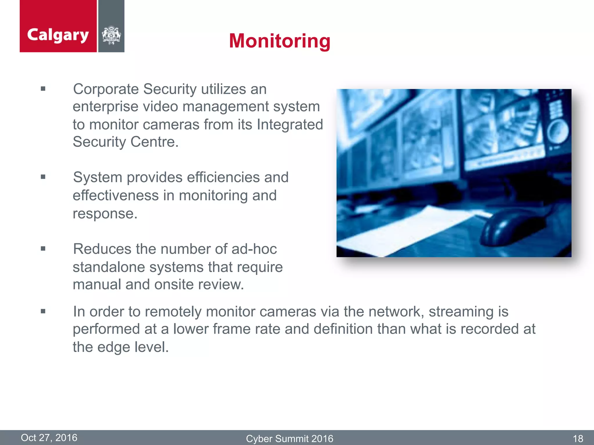 Monitoring
Oct 27, 2016 Cyber Summit 2016 18
§  Corporate Security utilizes an
enterprise video management system
to monitor cameras from its Integrated
Security Centre.
§  System provides efficiencies and
effectiveness in monitoring and
response.
§  Reduces the number of ad-hoc
standalone systems that require
manual and onsite review.
§  In order to remotely monitor cameras via the network, streaming is
performed at a lower frame rate and definition than what is recorded at
the edge level.
 