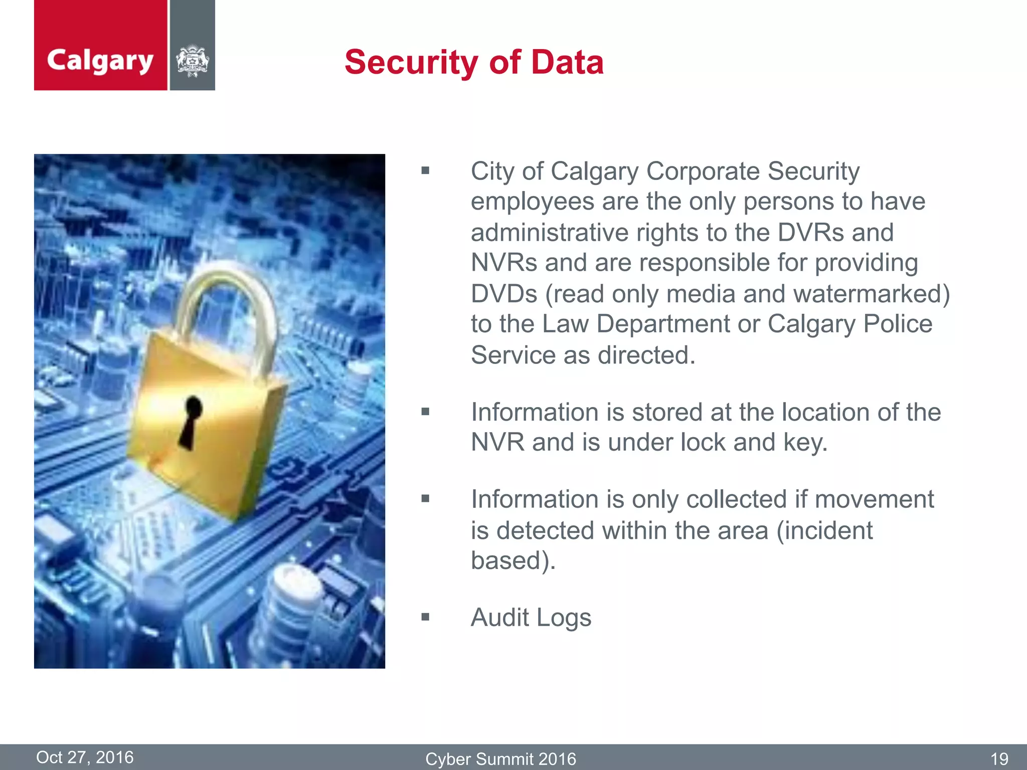 Security of Data
Oct 27, 2016 Cyber Summit 2016 19
§  City of Calgary Corporate Security
employees are the only persons to have
administrative rights to the DVRs and
NVRs and are responsible for providing
DVDs (read only media and watermarked)
to the Law Department or Calgary Police
Service as directed.
§  Information is stored at the location of the
NVR and is under lock and key.
§  Information is only collected if movement
is detected within the area (incident
based).
§  Audit Logs
 