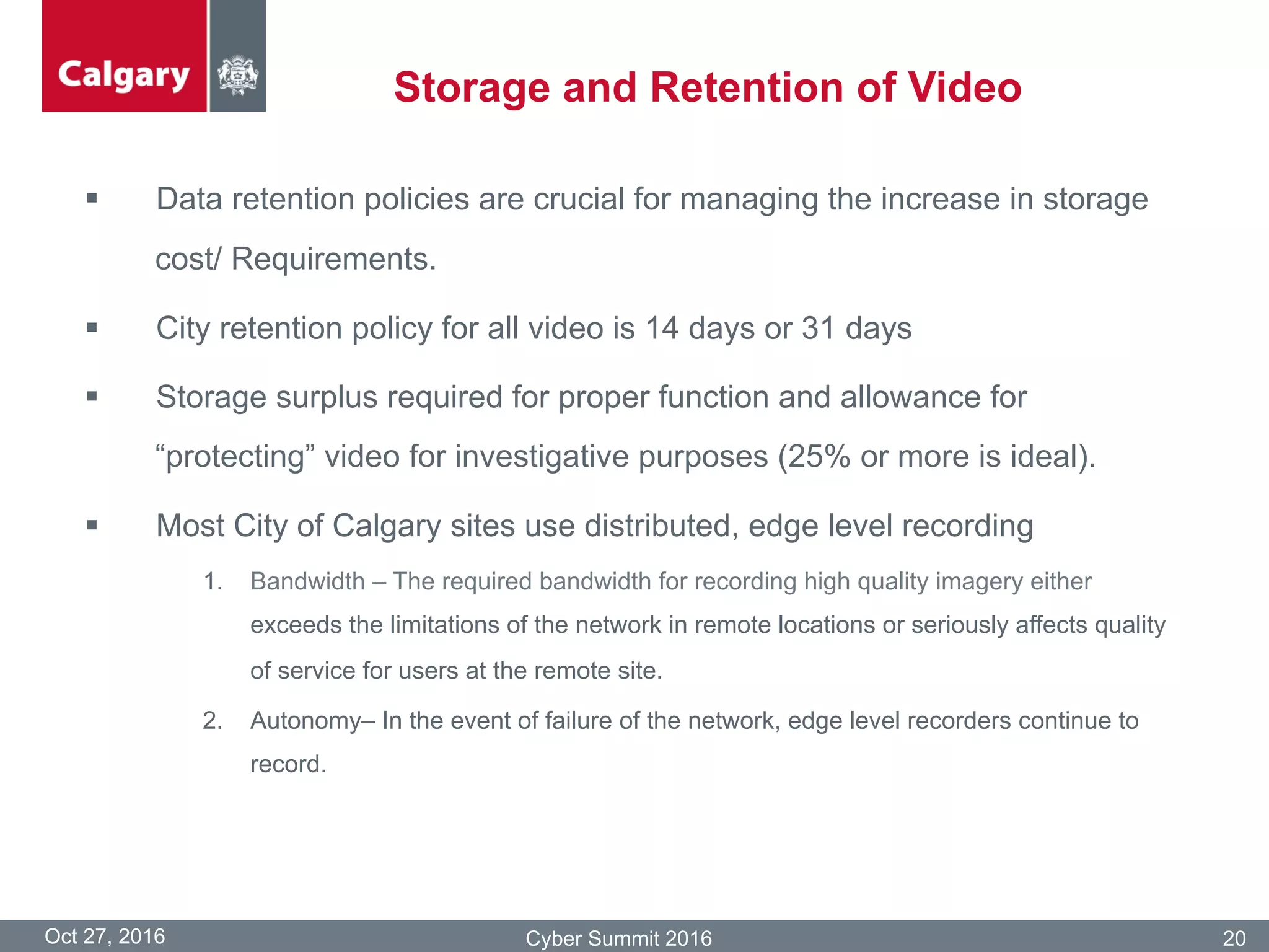 Storage and Retention of Video
Oct 27, 2016 Cyber Summit 2016 20
§  Data retention policies are crucial for managing the increase in storage
cost/ Requirements.
§  City retention policy for all video is 14 days or 31 days
§  Storage surplus required for proper function and allowance for
“protecting” video for investigative purposes (25% or more is ideal).
§  Most City of Calgary sites use distributed, edge level recording
1.  Bandwidth – The required bandwidth for recording high quality imagery either
exceeds the limitations of the network in remote locations or seriously affects quality
of service for users at the remote site.
2.  Autonomy– In the event of failure of the network, edge level recorders continue to
record.
 