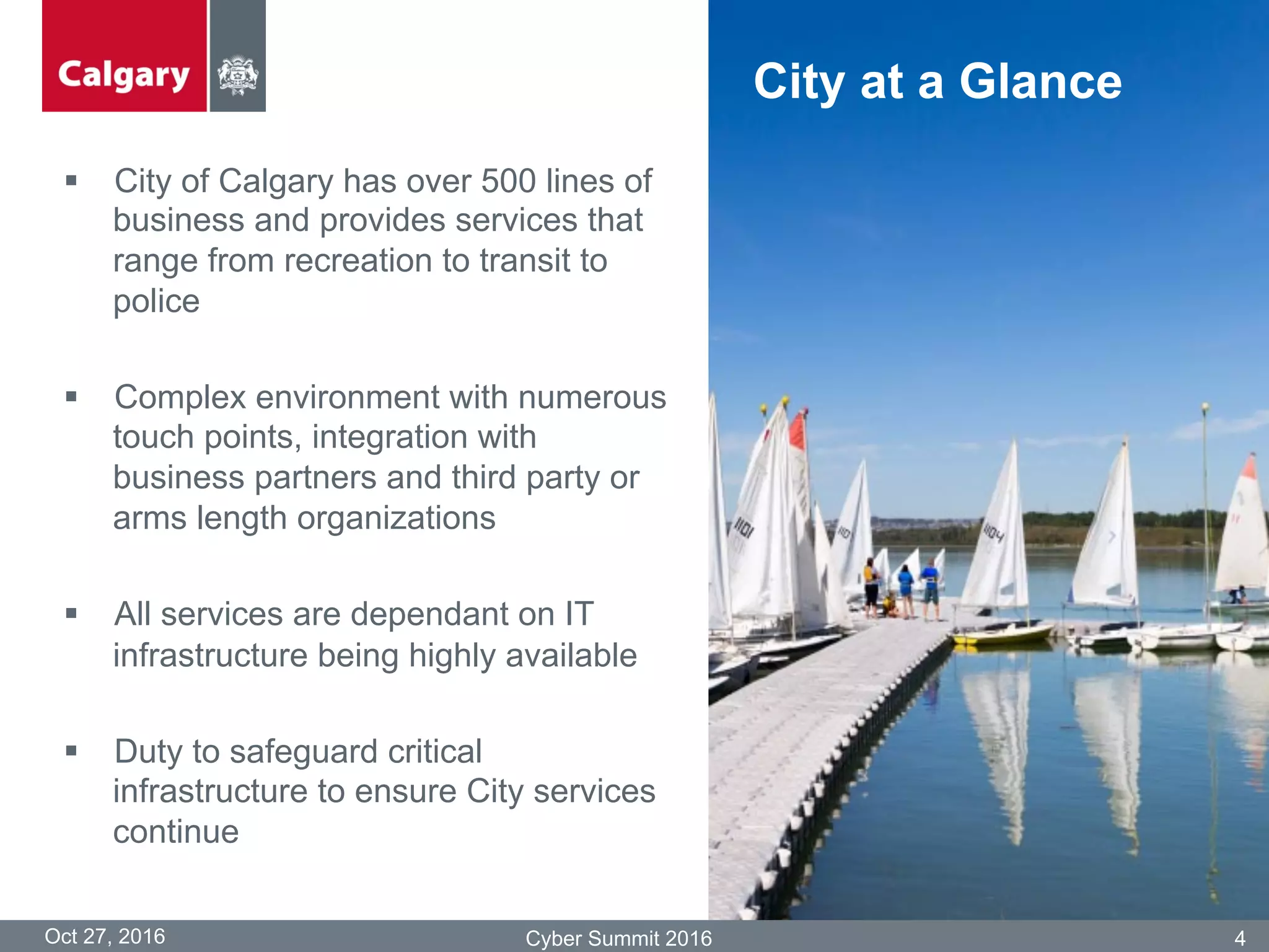 §  City of Calgary has over 500 lines of
business and provides services that
range from recreation to transit to
police
§  Complex environment with numerous
touch points, integration with
business partners and third party or
arms length organizations
§  All services are dependant on IT
infrastructure being highly available
§  Duty to safeguard critical
infrastructure to ensure City services
continue
Oct 27, 2016 Cyber Summit 2016 4
City at a Glance
 