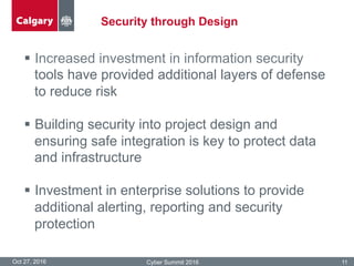Security through Design
Oct 27, 2016 Cyber Summit 2016 11
§  Increased investment in information security
tools have provided additional layers of defense
to reduce risk
§  Building security into project design and
ensuring safe integration is key to protect data
and infrastructure
§  Investment in enterprise solutions to provide
additional alerting, reporting and security
protection
 