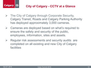 City of Calgary - CCTV at a Glance
Oct 27, 2016 Cyber Summit 2016 13
Ø  The City of Calgary through Corporate Security,
Calgary Transit, Roads and Calgary Parking Authority
has deployed approximately 3,000 cameras.
Ø  Cameras are deployed based on what’s required to
ensure the safety and security of the public,
employees, information, sites and assets.
Ø  Regular risk assessments and security audits are
completed on all existing and new City of Calgary
facilities
 