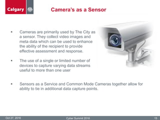 Camera’s as a Sensor
Oct 27, 2016 Cyber Summit 2016 15
§  Cameras are primarily used by The City as
a sensor. They collect video images and
meta data which can be used to enhance
the ability of the recipient to provide
effective assessment and response.
§  The use of a single or limited number of
devices to capture varying data streams
useful to more than one user
§  Sensors as a Service and Common Mode Cameras together allow for
ability to tie in additional data capture points.
 