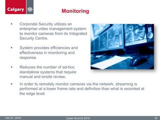 Monitoring
Oct 27, 2016 Cyber Summit 2016 18
§  Corporate Security utilizes an
enterprise video management system
to monitor cameras from its Integrated
Security Centre.
§  System provides efficiencies and
effectiveness in monitoring and
response.
§  Reduces the number of ad-hoc
standalone systems that require
manual and onsite review.
§  In order to remotely monitor cameras via the network, streaming is
performed at a lower frame rate and definition than what is recorded at
the edge level.
 