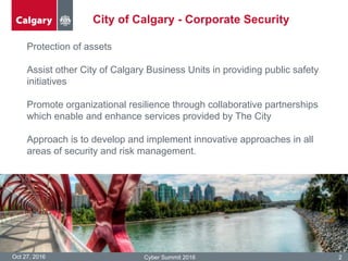 Oct 27, 2016 Cyber Summit 2016 2
City of Calgary - Corporate Security
Protection of assets
Assist other City of Calgary Business Units in providing public safety
initiatives
Promote organizational resilience through collaborative partnerships
which enable and enhance services provided by The City
Approach is to develop and implement innovative approaches in all
areas of security and risk management.
 