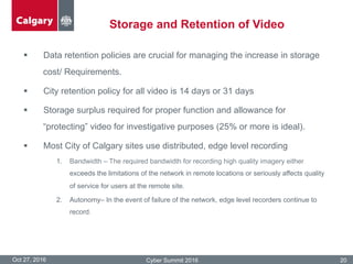 Storage and Retention of Video
Oct 27, 2016 Cyber Summit 2016 20
§  Data retention policies are crucial for managing the increase in storage
cost/ Requirements.
§  City retention policy for all video is 14 days or 31 days
§  Storage surplus required for proper function and allowance for
“protecting” video for investigative purposes (25% or more is ideal).
§  Most City of Calgary sites use distributed, edge level recording
1.  Bandwidth – The required bandwidth for recording high quality imagery either
exceeds the limitations of the network in remote locations or seriously affects quality
of service for users at the remote site.
2.  Autonomy– In the event of failure of the network, edge level recorders continue to
record.
 