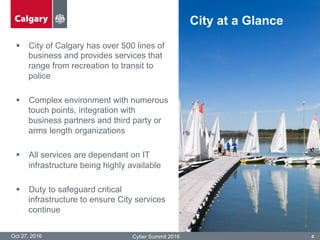 §  City of Calgary has over 500 lines of
business and provides services that
range from recreation to transit to
police
§  Complex environment with numerous
touch points, integration with
business partners and third party or
arms length organizations
§  All services are dependant on IT
infrastructure being highly available
§  Duty to safeguard critical
infrastructure to ensure City services
continue
Oct 27, 2016 Cyber Summit 2016 4
City at a Glance
 