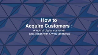 How to
Acquire Customers :
A look at digital customer
acquisition with Owen Matthews
 