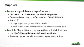 16 © Hortonworks Inc. 2011 – 2017. All Rights Reserved
Stripe Size
 Makes a huge difference in performance
– orc.stripe.size or hive.exec.orc.default.stripe.size
– Controls the amount of buffer in writer. Default is 64MB
– Trade off
• Large stripes = Large more efficient reads
• Small stripes = Less memory and more granular processing splits
 Multiple files written at the same time will shrink stripes
– Use Hive’s hive.optimize.sort.dynamic.partition
– Sorting dynamic partitions means a one writer at a time
 
