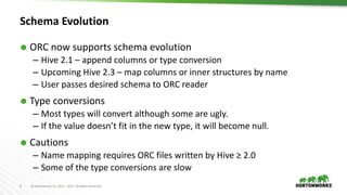 9 © Hortonworks Inc. 2011 – 2017. All Rights Reserved
Schema Evolution
 ORC now supports schema evolution
– Hive 2.1 – append columns or type conversion
– Upcoming Hive 2.3 – map columns or inner structures by name
– User passes desired schema to ORC reader
 Type conversions
– Most types will convert although some are ugly.
– If the value doesn’t fit in the new type, it will become null.
 Cautions
– Name mapping requires ORC files written by Hive ≥ 2.0
– Some of the type conversions are slow
 