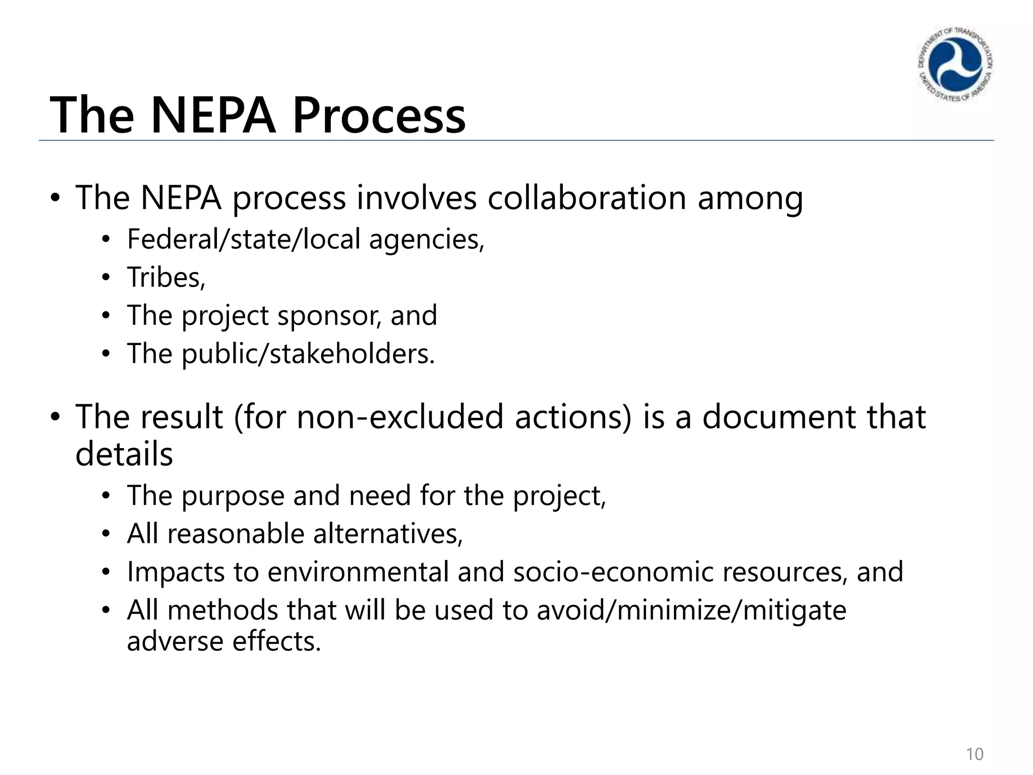 The NEPA Process
• The NEPA process involves collaboration among
• Federal/state/local agencies,
• Tribes,
• The project sponsor, and
• The public/stakeholders.
• The result (for non-excluded actions) is a document that
details
• The purpose and need for the project,
• All reasonable alternatives,
• Impacts to environmental and socio-economic resources, and
• All methods that will be used to avoid/minimize/mitigate
adverse effects.
10
 