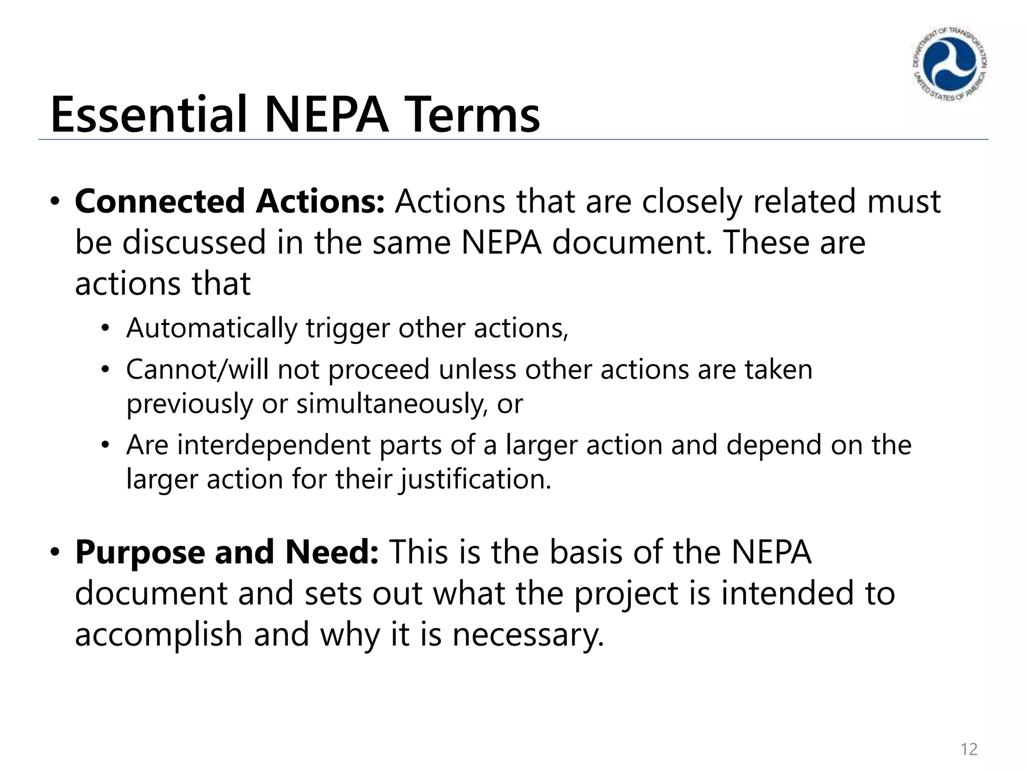 Essential NEPA Terms
• Connected Actions: Actions that are closely related must
be discussed in the same NEPA document. These are
actions that
• Automatically trigger other actions,
• Cannot/will not proceed unless other actions are taken
previously or simultaneously, or
• Are interdependent parts of a larger action and depend on the
larger action for their justification.
• Purpose and Need: This is the basis of the NEPA
document and sets out what the project is intended to
accomplish and why it is necessary.
12
 
