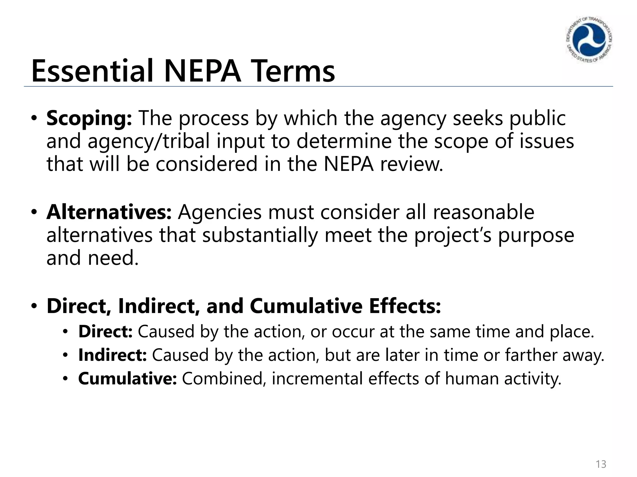 Essential NEPA Terms
• Scoping: The process by which the agency seeks public
and agency/tribal input to determine the scope of issues
that will be considered in the NEPA review.
• Alternatives: Agencies must consider all reasonable
alternatives that substantially meet the project’s purpose
and need.
• Direct, Indirect, and Cumulative Effects:
• Direct: Caused by the action, or occur at the same time and place.
• Indirect: Caused by the action, but are later in time or farther away.
• Cumulative: Combined, incremental effects of human activity.
13
 