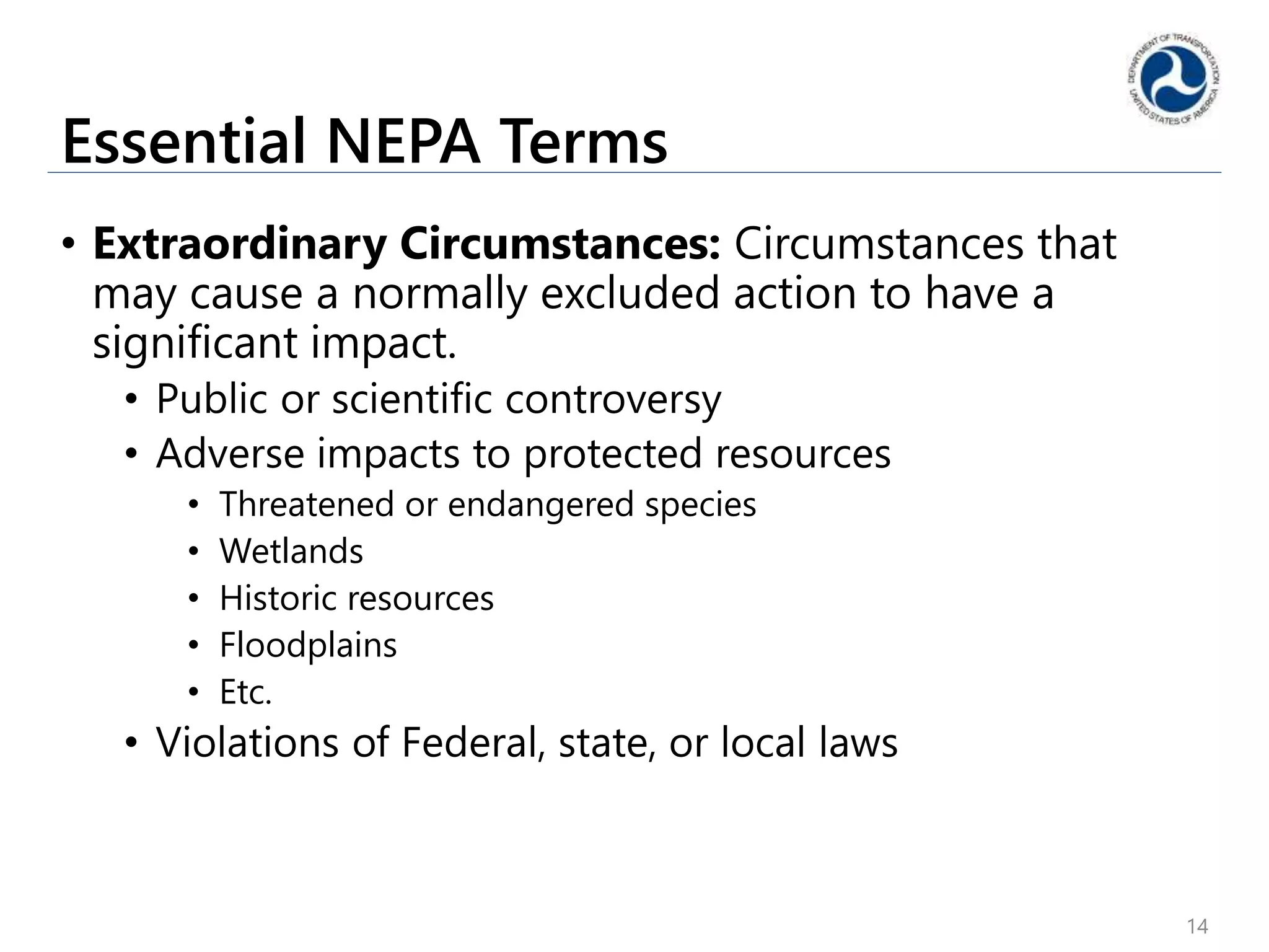 Essential NEPA Terms
• Extraordinary Circumstances: Circumstances that
may cause a normally excluded action to have a
significant impact.
• Public or scientific controversy
• Adverse impacts to protected resources
• Threatened or endangered species
• Wetlands
• Historic resources
• Floodplains
• Etc.
• Violations of Federal, state, or local laws
14
 