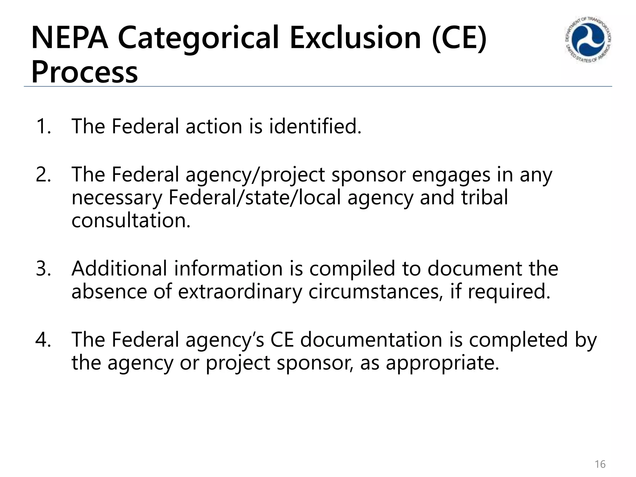 NEPA Categorical Exclusion (CE)
Process
1. The Federal action is identified.
2. The Federal agency/project sponsor engages in any
necessary Federal/state/local agency and tribal
consultation.
3. Additional information is compiled to document the
absence of extraordinary circumstances, if required.
4. The Federal agency’s CE documentation is completed by
the agency or project sponsor, as appropriate.
16
 