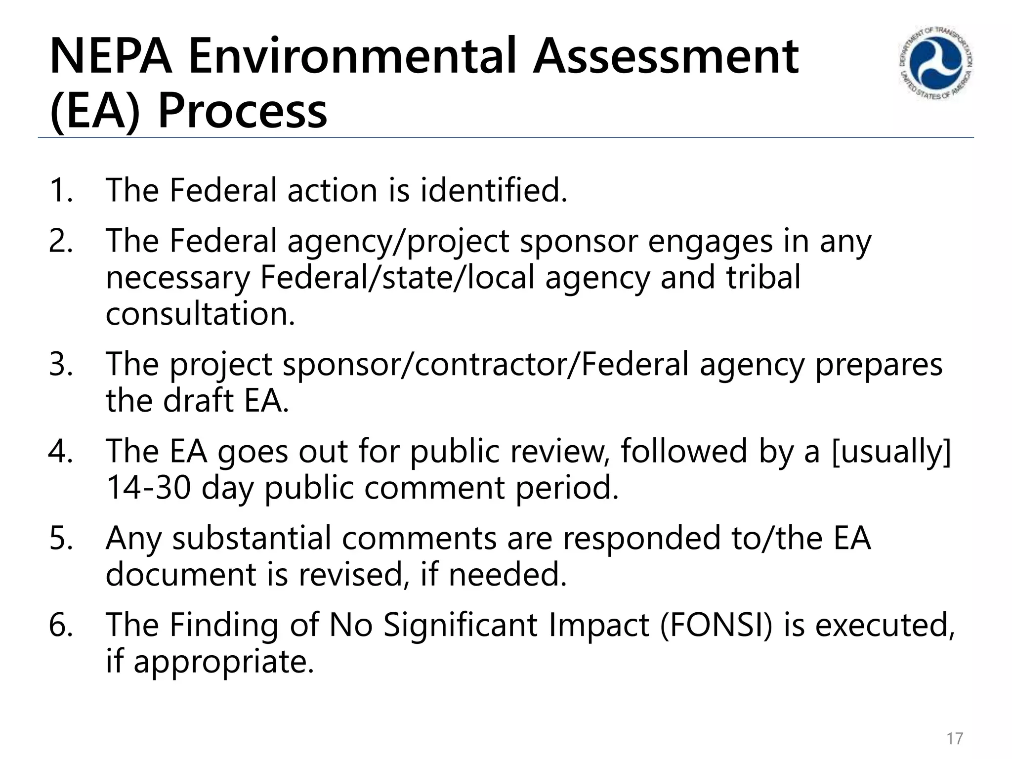 NEPA Environmental Assessment
(EA) Process
1. The Federal action is identified.
2. The Federal agency/project sponsor engages in any
necessary Federal/state/local agency and tribal
consultation.
3. The project sponsor/contractor/Federal agency prepares
the draft EA.
4. The EA goes out for public review, followed by a [usually]
14-30 day public comment period.
5. Any substantial comments are responded to/the EA
document is revised, if needed.
6. The Finding of No Significant Impact (FONSI) is executed,
if appropriate.
17
 