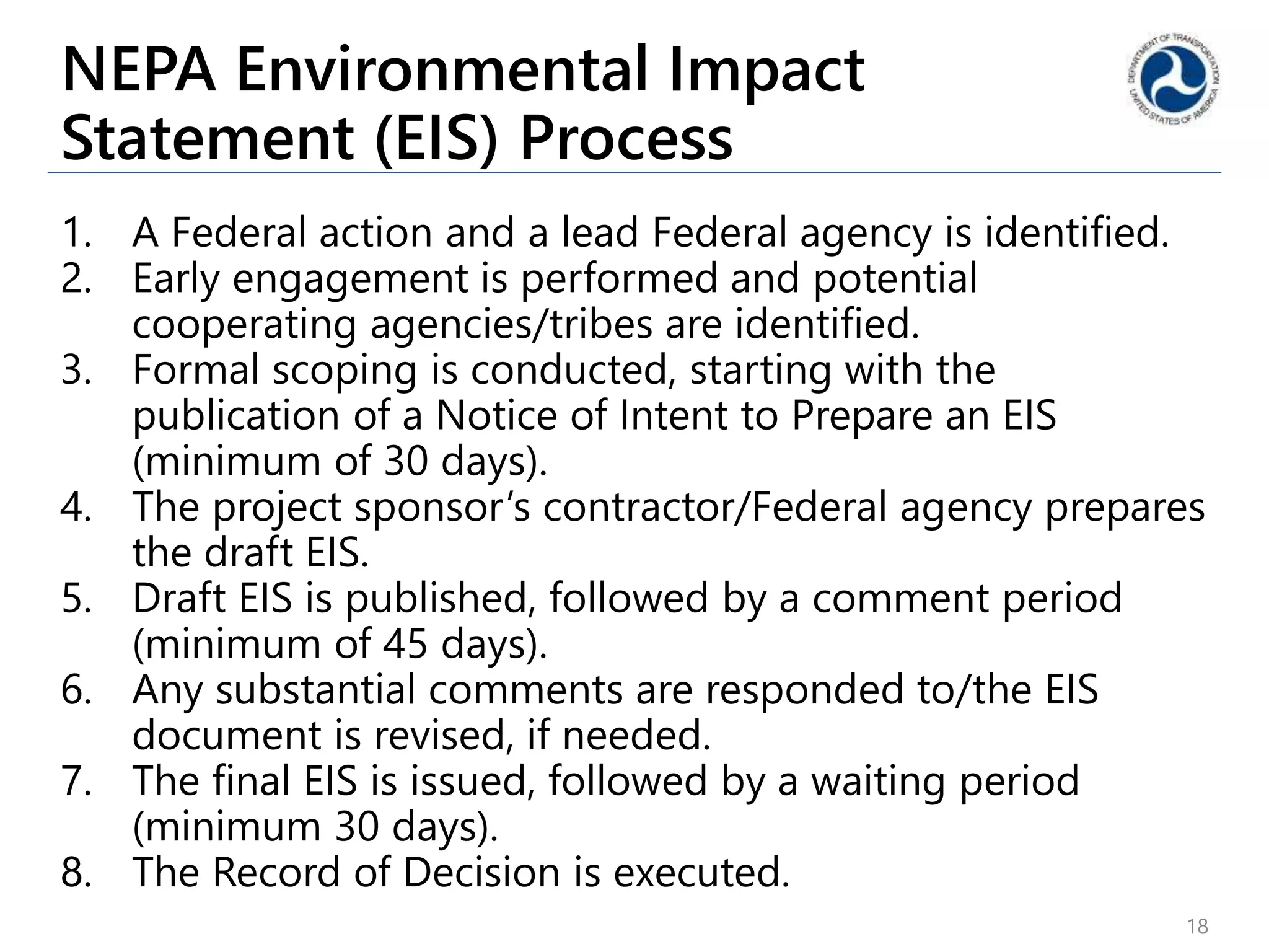 NEPA Environmental Impact
Statement (EIS) Process
1. A Federal action and a lead Federal agency is identified.
2. Early engagement is performed and potential
cooperating agencies/tribes are identified.
3. Formal scoping is conducted, starting with the
publication of a Notice of Intent to Prepare an EIS
(minimum of 30 days).
4. The project sponsor’s contractor/Federal agency prepares
the draft EIS.
5. Draft EIS is published, followed by a comment period
(minimum of 45 days).
6. Any substantial comments are responded to/the EIS
document is revised, if needed.
7. The final EIS is issued, followed by a waiting period
(minimum 30 days).
8. The Record of Decision is executed.
18
 