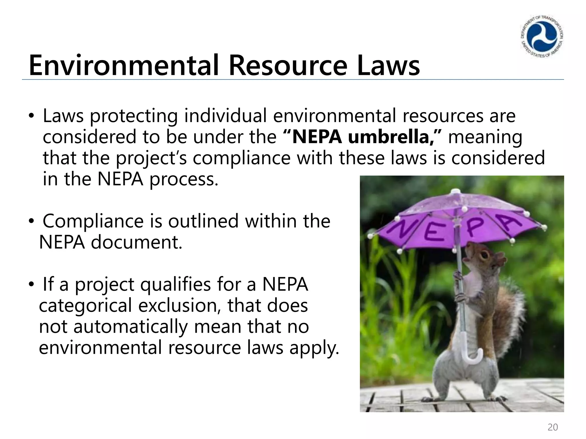 Environmental Resource Laws
• Laws protecting individual environmental resources are
considered to be under the “NEPA umbrella,” meaning
that the project’s compliance with these laws is considered
in the NEPA process.
• Compliance is outlined within the
NEPA document.
• If a project qualifies for a NEPA
categorical exclusion, that does
not automatically mean that no
environmental resource laws apply.
20
 