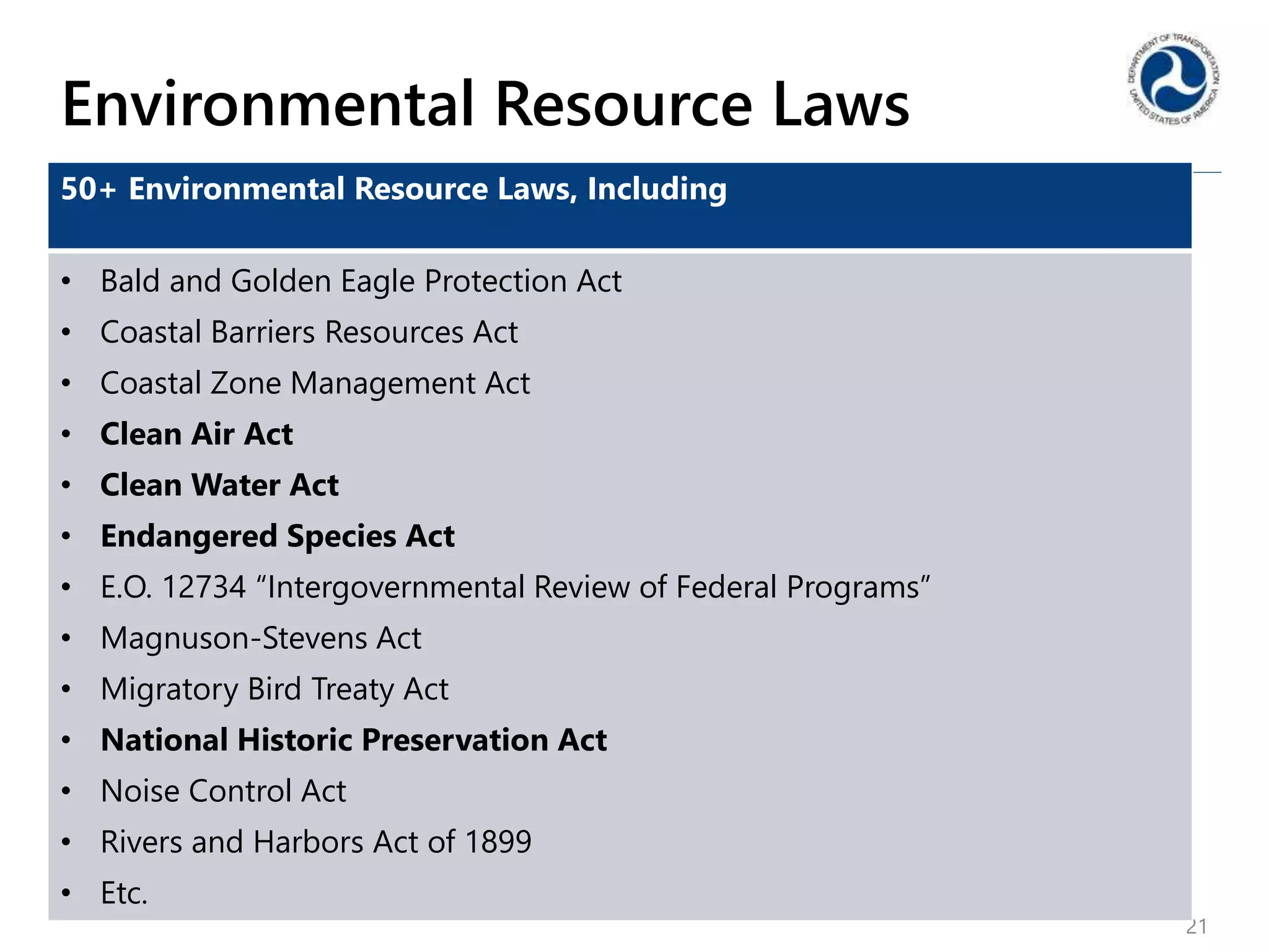 Environmental Resource Laws
21
50+ Environmental Resource Laws, Including
• Bald and Golden Eagle Protection Act
• Coastal Barriers Resources Act
• Coastal Zone Management Act
• Clean Air Act
• Clean Water Act
• Endangered Species Act
• E.O. 12734 “Intergovernmental Review of Federal Programs”
• Magnuson-Stevens Act
• Migratory Bird Treaty Act
• National Historic Preservation Act
• Noise Control Act
• Rivers and Harbors Act of 1899
• Etc.
 