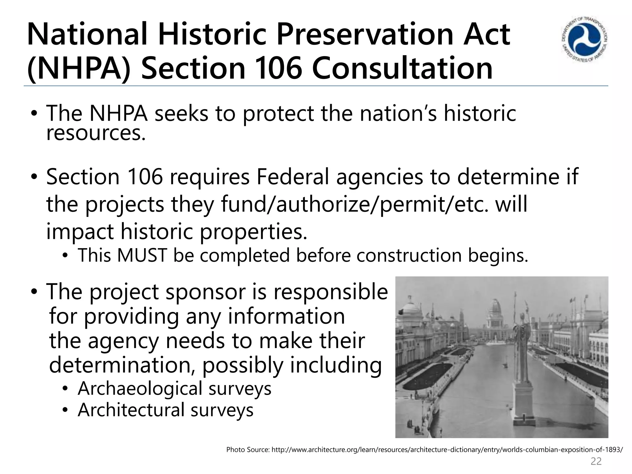 National Historic Preservation Act
(NHPA) Section 106 Consultation
• The NHPA seeks to protect the nation’s historic
resources.
• Section 106 requires Federal agencies to determine if
the projects they fund/authorize/permit/etc. will
impact historic properties.
• This MUST be completed before construction begins.
• The project sponsor is responsible
for providing any information
the agency needs to make their
determination, possibly including
• Archaeological surveys
• Architectural surveys
22
Photo Source: http://www.architecture.org/learn/resources/architecture-dictionary/entry/worlds-columbian-exposition-of-1893/
 