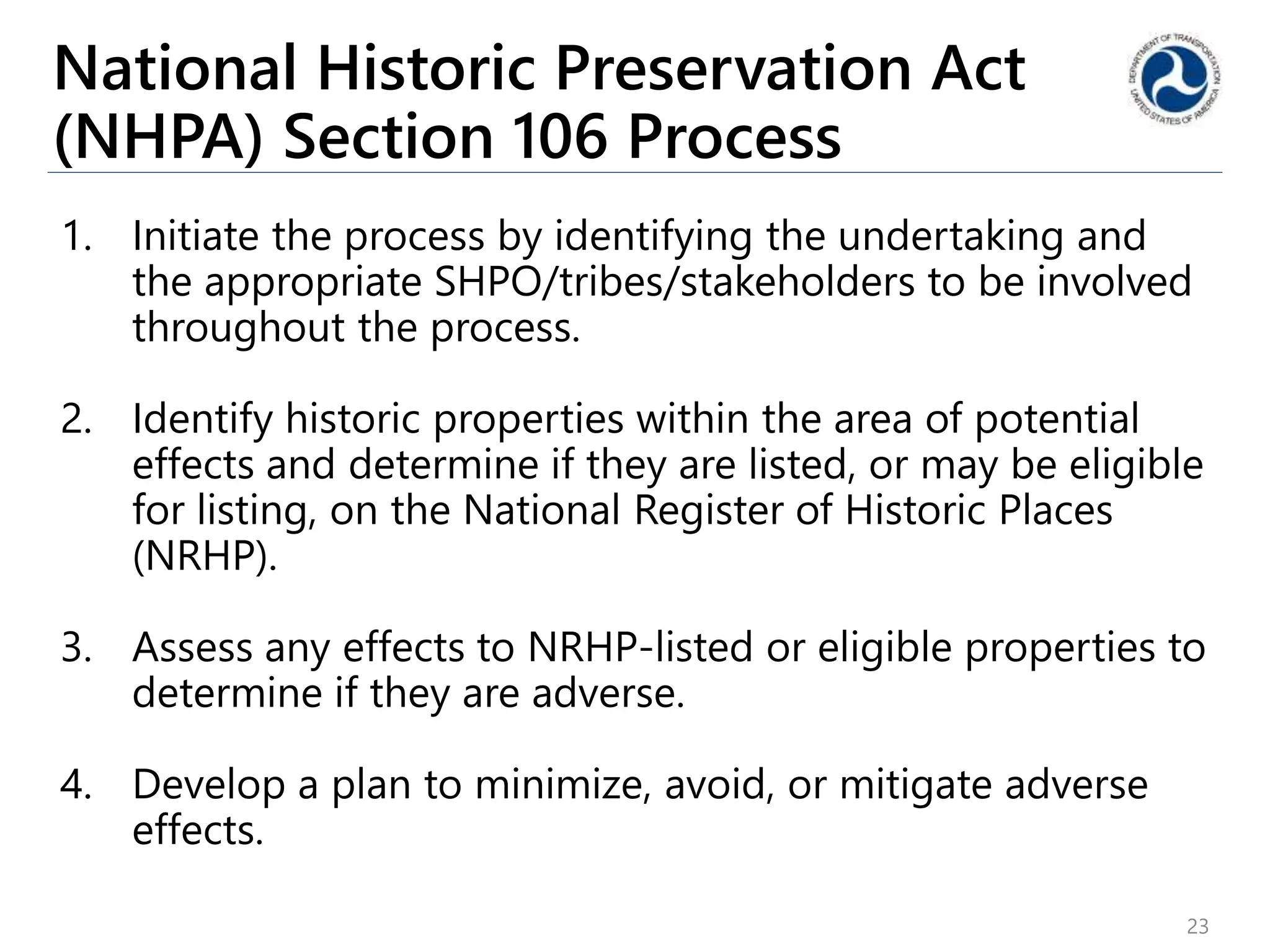 National Historic Preservation Act
(NHPA) Section 106 Process
1. Initiate the process by identifying the undertaking and
the appropriate SHPO/tribes/stakeholders to be involved
throughout the process.
2. Identify historic properties within the area of potential
effects and determine if they are listed, or may be eligible
for listing, on the National Register of Historic Places
(NRHP).
3. Assess any effects to NRHP-listed or eligible properties to
determine if they are adverse.
4. Develop a plan to minimize, avoid, or mitigate adverse
effects.
23
 