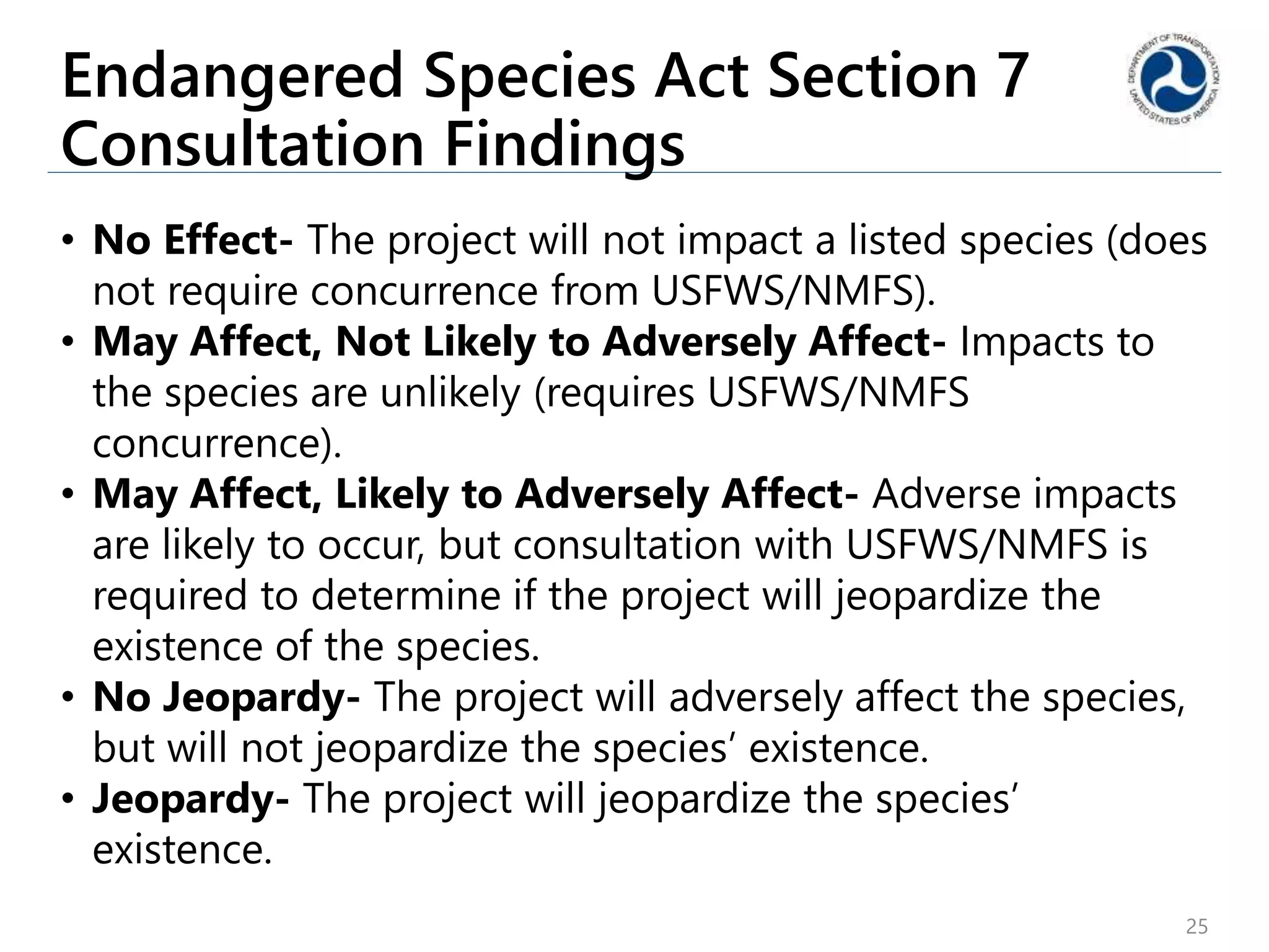 Endangered Species Act Section 7
Consultation Findings
• No Effect- The project will not impact a listed species (does
not require concurrence from USFWS/NMFS).
• May Affect, Not Likely to Adversely Affect- Impacts to
the species are unlikely (requires USFWS/NMFS
concurrence).
• May Affect, Likely to Adversely Affect- Adverse impacts
are likely to occur, but consultation with USFWS/NMFS is
required to determine if the project will jeopardize the
existence of the species.
• No Jeopardy- The project will adversely affect the species,
but will not jeopardize the species’ existence.
• Jeopardy- The project will jeopardize the species’
existence.
25
 