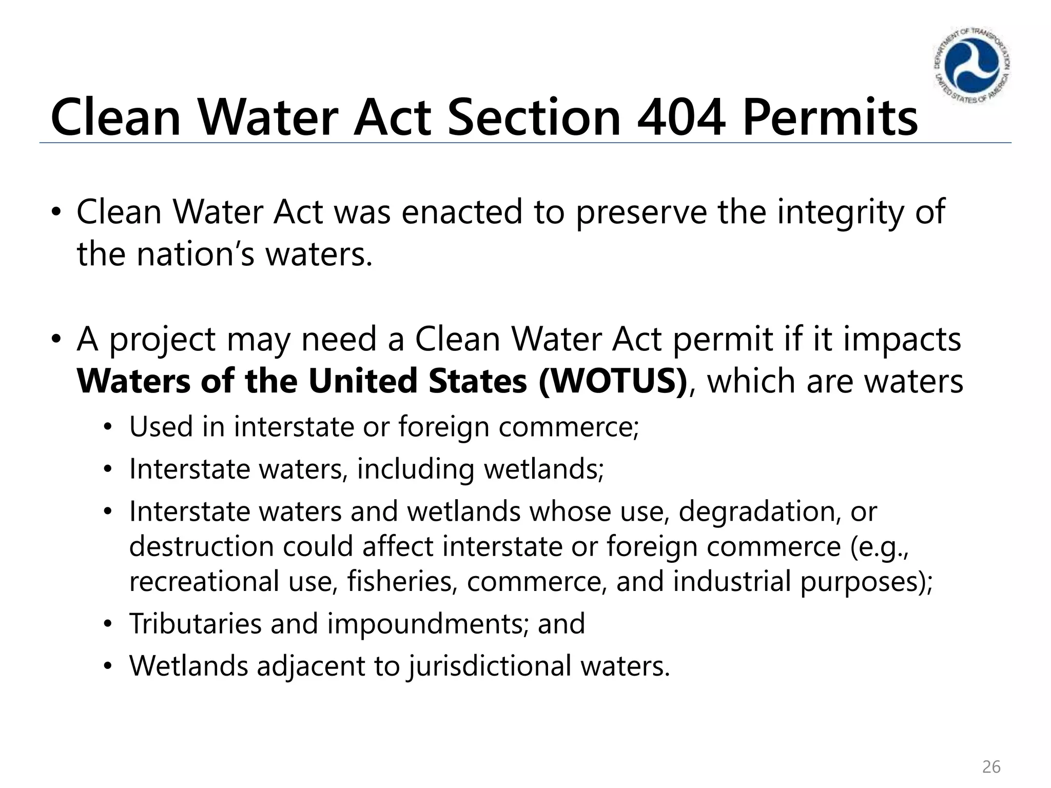 Clean Water Act Section 404 Permits
• Clean Water Act was enacted to preserve the integrity of
the nation’s waters.
• A project may need a Clean Water Act permit if it impacts
Waters of the United States (WOTUS), which are waters
• Used in interstate or foreign commerce;
• Interstate waters, including wetlands;
• Interstate waters and wetlands whose use, degradation, or
destruction could affect interstate or foreign commerce (e.g.,
recreational use, fisheries, commerce, and industrial purposes);
• Tributaries and impoundments; and
• Wetlands adjacent to jurisdictional waters.
26
 