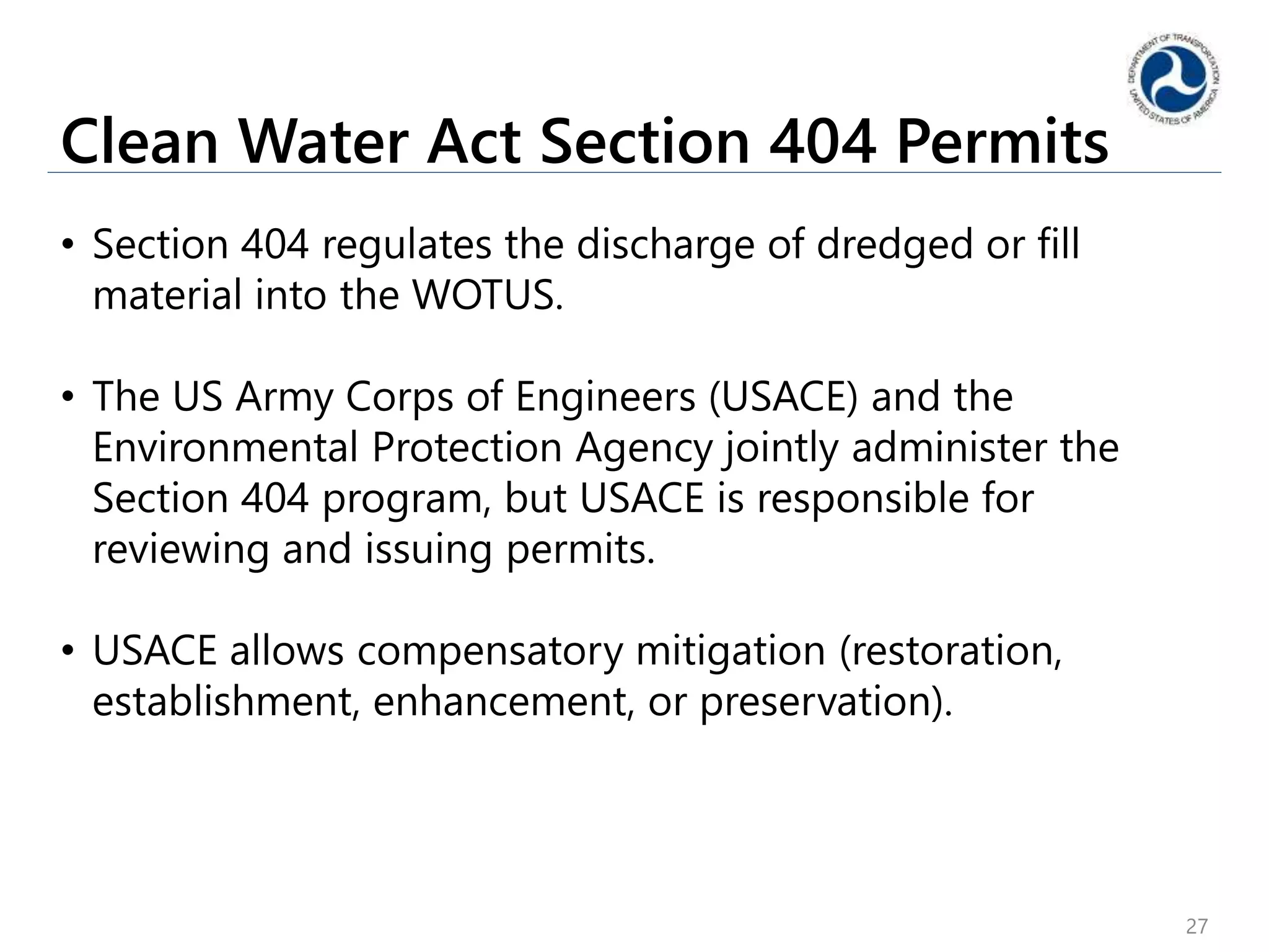 Clean Water Act Section 404 Permits
• Section 404 regulates the discharge of dredged or fill
material into the WOTUS.
• The US Army Corps of Engineers (USACE) and the
Environmental Protection Agency jointly administer the
Section 404 program, but USACE is responsible for
reviewing and issuing permits.
• USACE allows compensatory mitigation (restoration,
establishment, enhancement, or preservation).
27
 