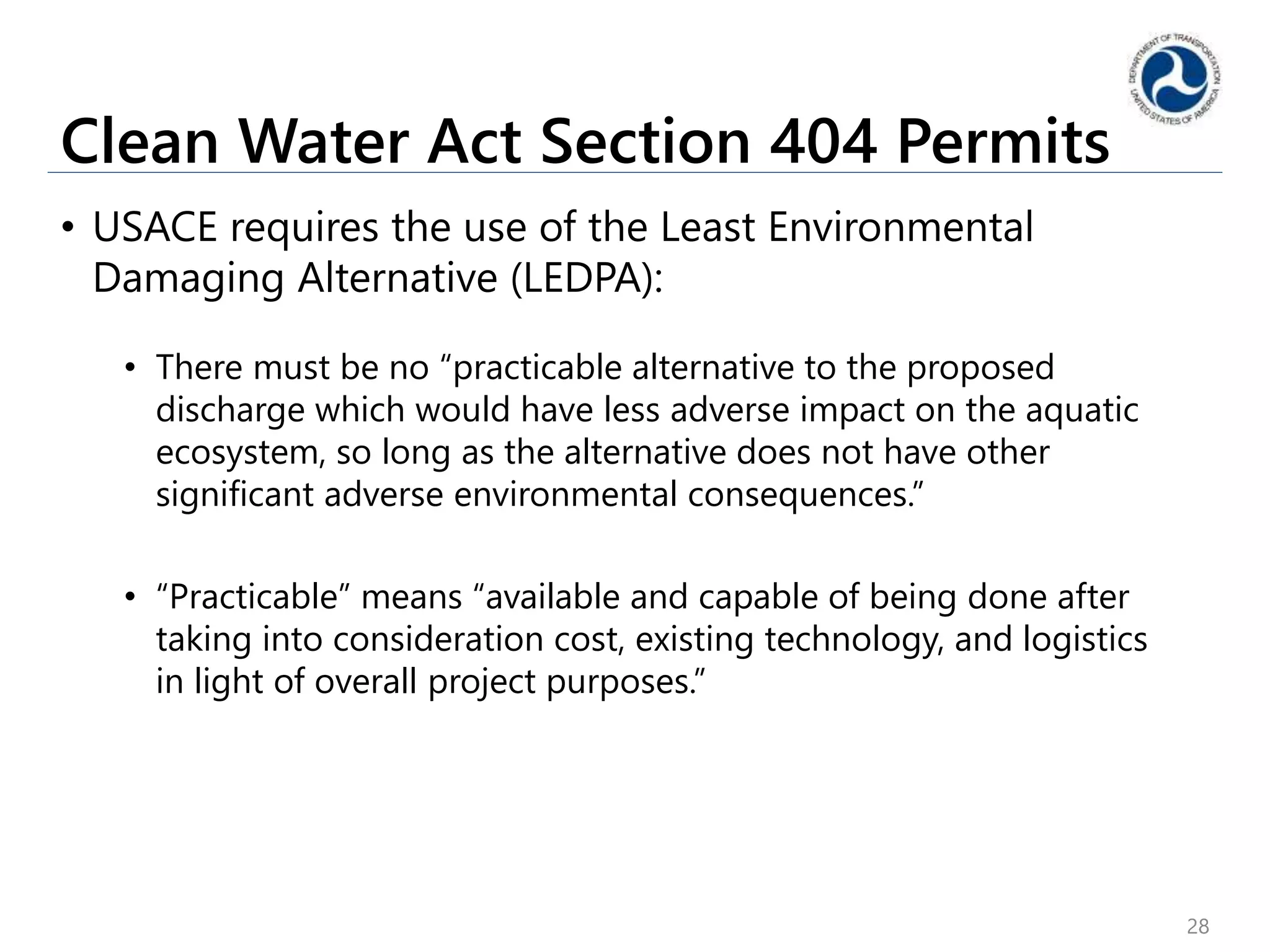 Clean Water Act Section 404 Permits
• USACE requires the use of the Least Environmental
Damaging Alternative (LEDPA):
• There must be no “practicable alternative to the proposed
discharge which would have less adverse impact on the aquatic
ecosystem, so long as the alternative does not have other
significant adverse environmental consequences.”
• “Practicable” means “available and capable of being done after
taking into consideration cost, existing technology, and logistics
in light of overall project purposes.”
28
 