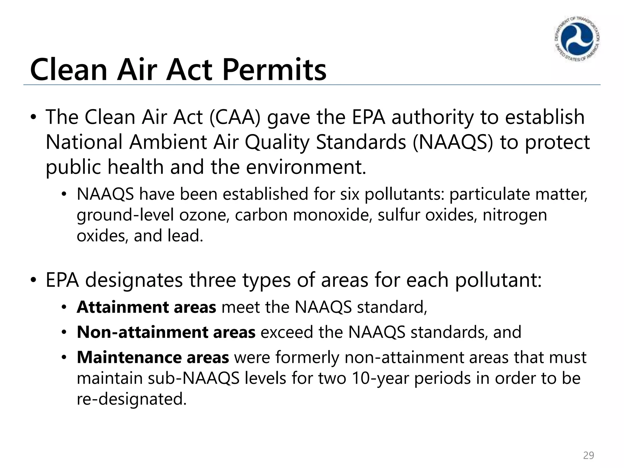 Clean Air Act Permits
• The Clean Air Act (CAA) gave the EPA authority to establish
National Ambient Air Quality Standards (NAAQS) to protect
public health and the environment.
• NAAQS have been established for six pollutants: particulate matter,
ground-level ozone, carbon monoxide, sulfur oxides, nitrogen
oxides, and lead.
• EPA designates three types of areas for each pollutant:
• Attainment areas meet the NAAQS standard,
• Non-attainment areas exceed the NAAQS standards, and
• Maintenance areas were formerly non-attainment areas that must
maintain sub-NAAQS levels for two 10-year periods in order to be
re-designated.
29
 