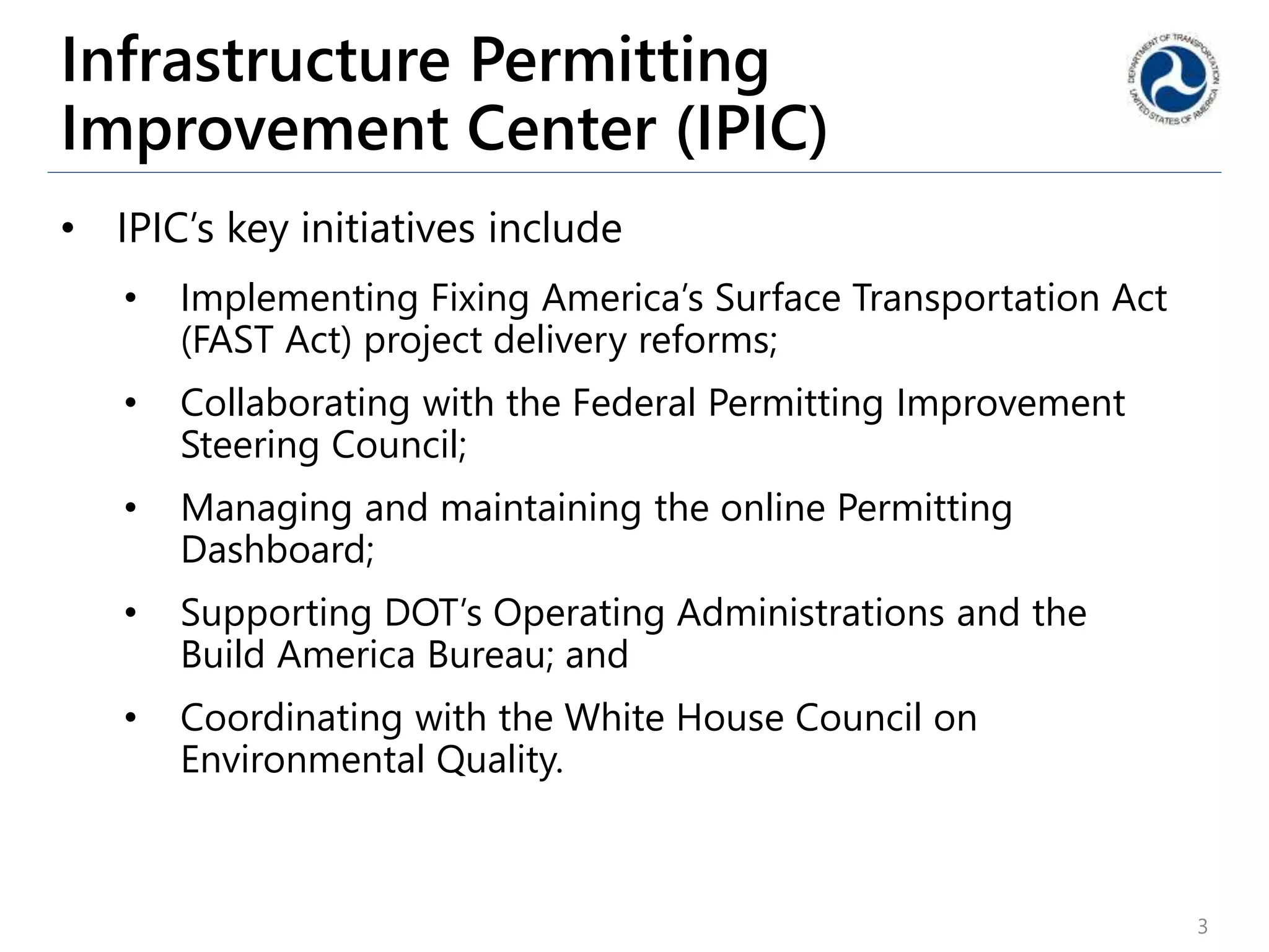 Infrastructure Permitting
Improvement Center (IPIC)
• IPIC’s key initiatives include
• Implementing Fixing America’s Surface Transportation Act
(FAST Act) project delivery reforms;
• Collaborating with the Federal Permitting Improvement
Steering Council;
• Managing and maintaining the online Permitting
Dashboard;
• Supporting DOT’s Operating Administrations and the
Build America Bureau; and
• Coordinating with the White House Council on
Environmental Quality.
3
 