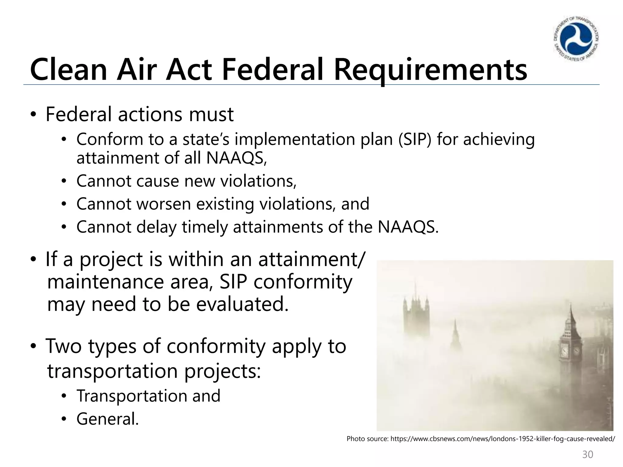 Clean Air Act Federal Requirements
• Federal actions must
• Conform to a state’s implementation plan (SIP) for achieving
attainment of all NAAQS,
• Cannot cause new violations,
• Cannot worsen existing violations, and
• Cannot delay timely attainments of the NAAQS.
• If a project is within an attainment/
maintenance area, SIP conformity
may need to be evaluated.
• Two types of conformity apply to
transportation projects:
• Transportation and
• General.
30
Photo source: https://www.cbsnews.com/news/londons-1952-killer-fog-cause-revealed/
 
