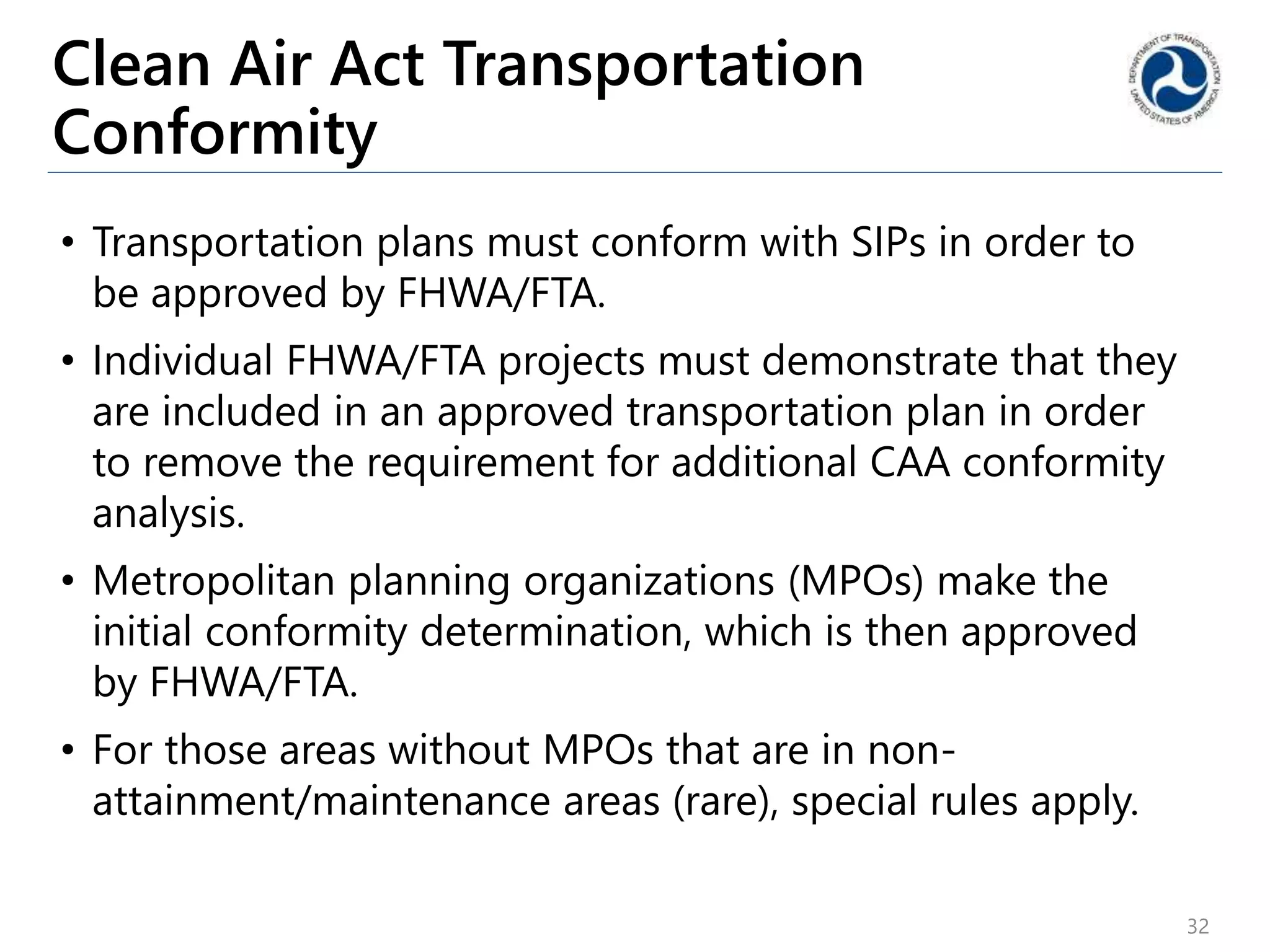Clean Air Act Transportation
Conformity
• Transportation plans must conform with SIPs in order to
be approved by FHWA/FTA.
• Individual FHWA/FTA projects must demonstrate that they
are included in an approved transportation plan in order
to remove the requirement for additional CAA conformity
analysis.
• Metropolitan planning organizations (MPOs) make the
initial conformity determination, which is then approved
by FHWA/FTA.
• For those areas without MPOs that are in non-
attainment/maintenance areas (rare), special rules apply.
32
 