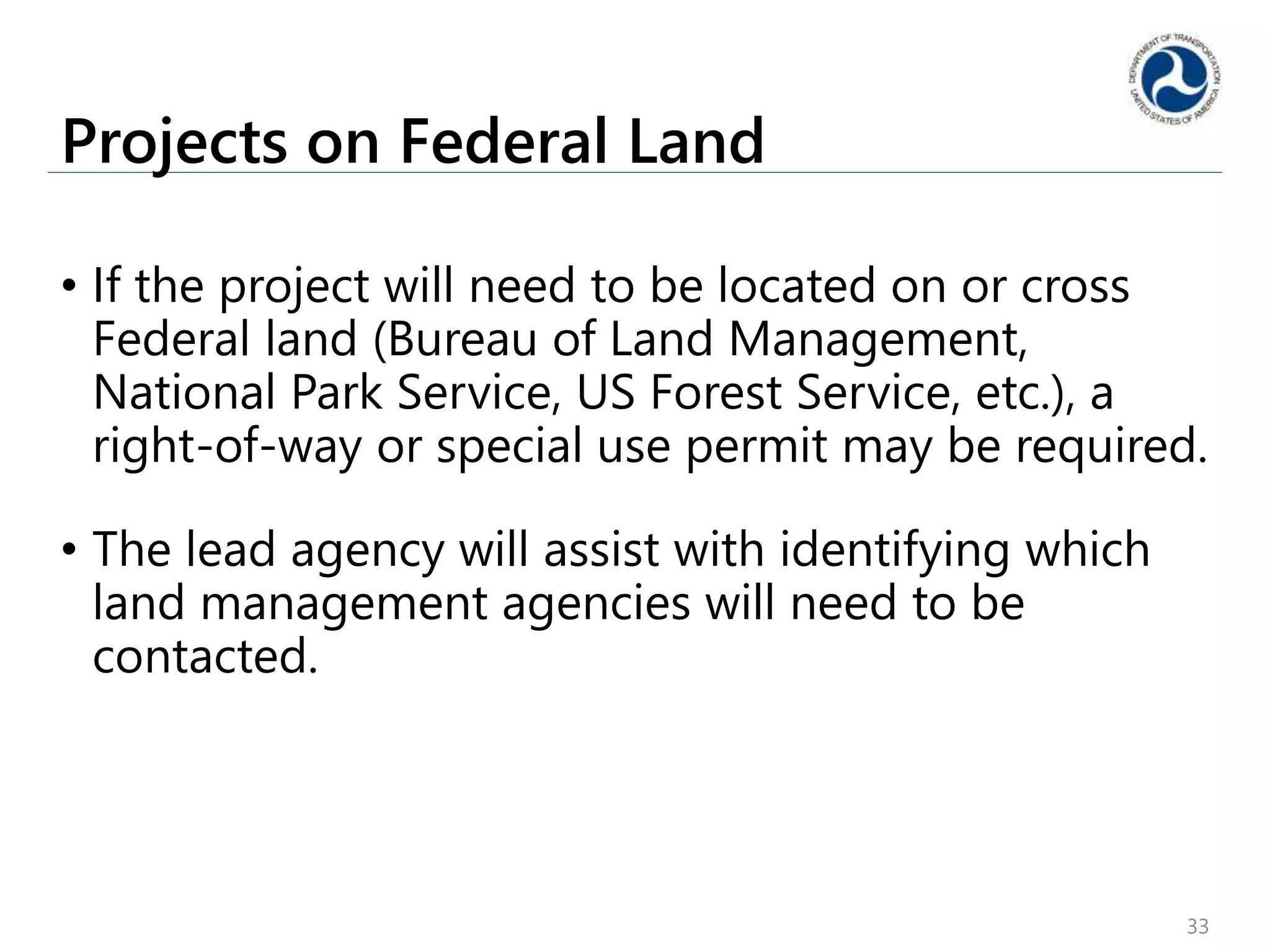 Projects on Federal Land
• If the project will need to be located on or cross
Federal land (Bureau of Land Management,
National Park Service, US Forest Service, etc.), a
right-of-way or special use permit may be required.
• The lead agency will assist with identifying which
land management agencies will need to be
contacted.
33
 
