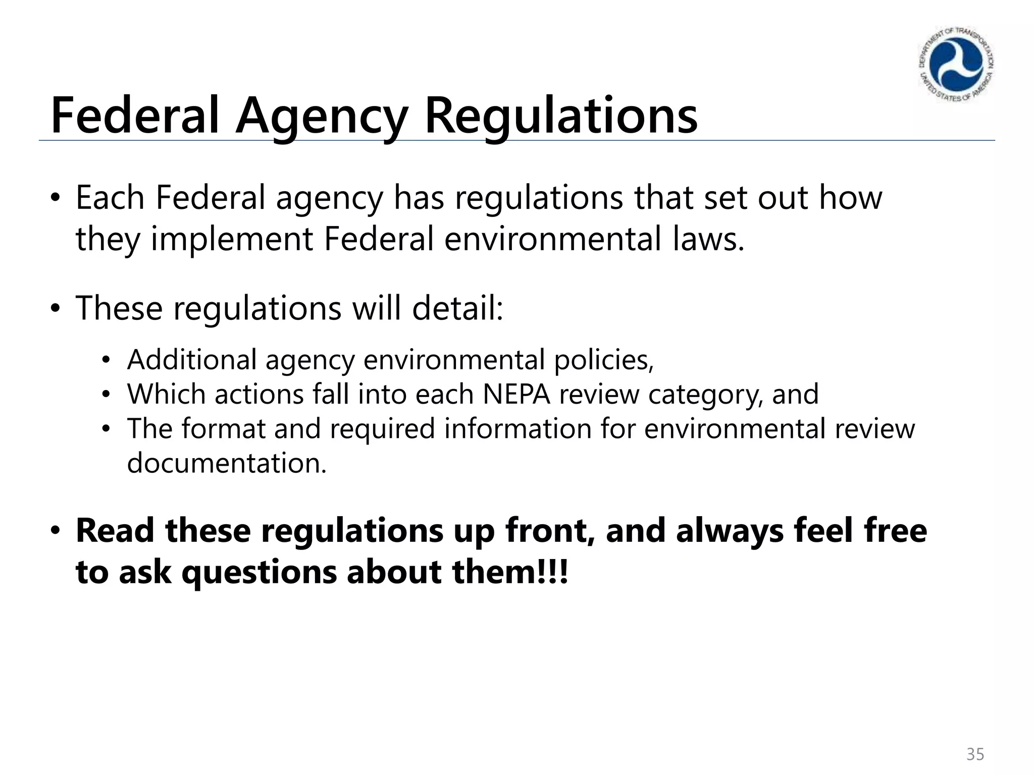 Federal Agency Regulations
• Each Federal agency has regulations that set out how
they implement Federal environmental laws.
• These regulations will detail:
• Additional agency environmental policies,
• Which actions fall into each NEPA review category, and
• The format and required information for environmental review
documentation.
• Read these regulations up front, and always feel free
to ask questions about them!!!
35
 