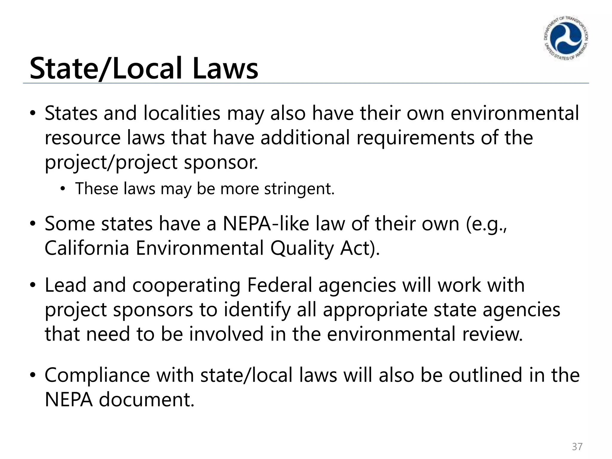 State/Local Laws
• States and localities may also have their own environmental
resource laws that have additional requirements of the
project/project sponsor.
• These laws may be more stringent.
• Some states have a NEPA-like law of their own (e.g.,
California Environmental Quality Act).
• Lead and cooperating Federal agencies will work with
project sponsors to identify all appropriate state agencies
that need to be involved in the environmental review.
• Compliance with state/local laws will also be outlined in the
NEPA document.
37
 