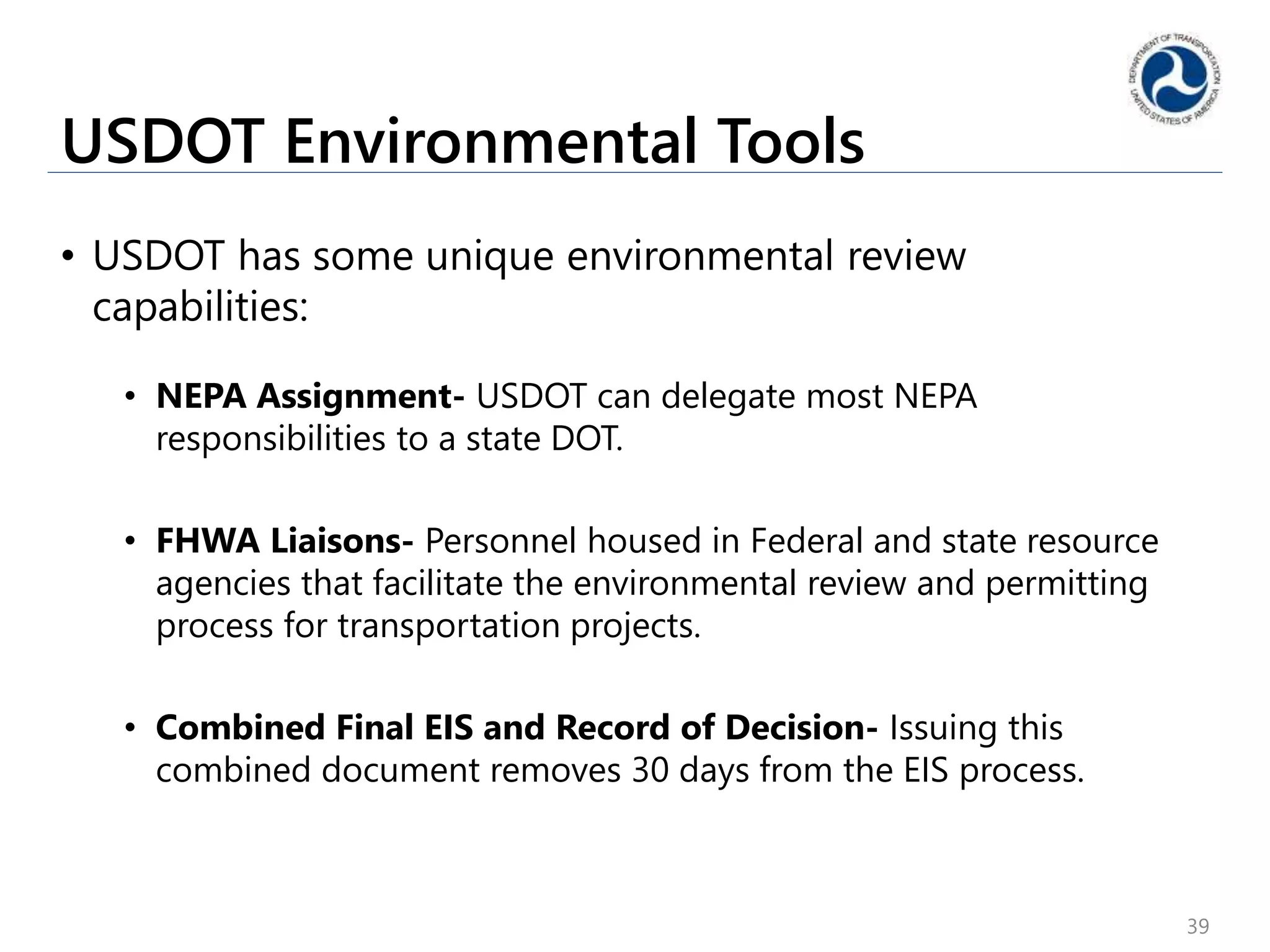 USDOT Environmental Tools
• USDOT has some unique environmental review
capabilities:
• NEPA Assignment- USDOT can delegate most NEPA
responsibilities to a state DOT.
• FHWA Liaisons- Personnel housed in Federal and state resource
agencies that facilitate the environmental review and permitting
process for transportation projects.
• Combined Final EIS and Record of Decision- Issuing this
combined document removes 30 days from the EIS process.
39
 