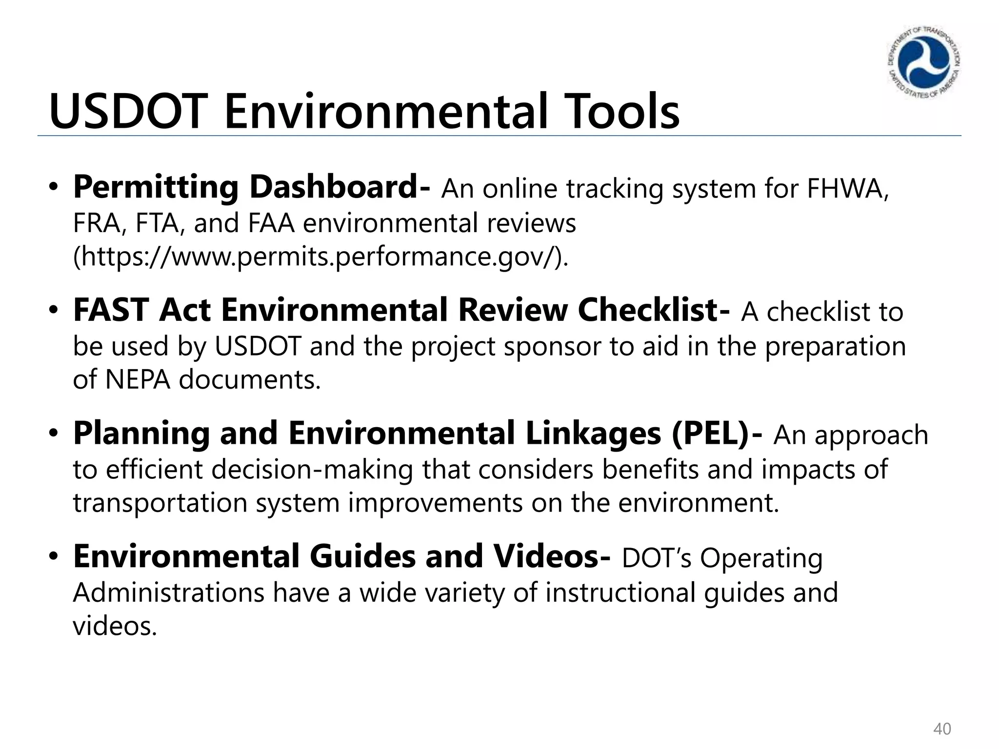 USDOT Environmental Tools
• Permitting Dashboard- An online tracking system for FHWA,
FRA, FTA, and FAA environmental reviews
(https://www.permits.performance.gov/).
• FAST Act Environmental Review Checklist- A checklist to
be used by USDOT and the project sponsor to aid in the preparation
of NEPA documents.
• Planning and Environmental Linkages (PEL)- An approach
to efficient decision-making that considers benefits and impacts of
transportation system improvements on the environment.
• Environmental Guides and Videos- DOT’s Operating
Administrations have a wide variety of instructional guides and
videos.
40
 