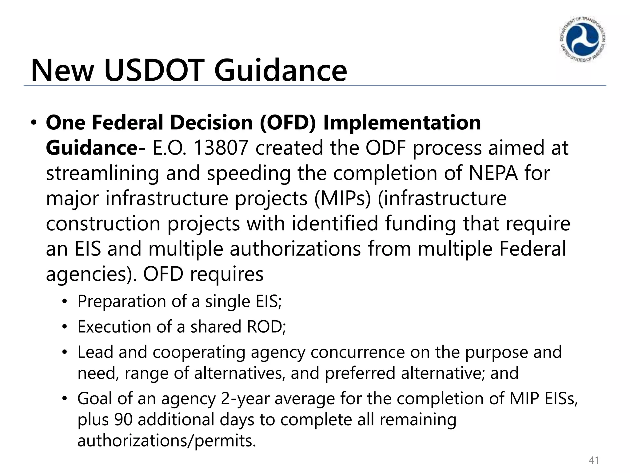 New USDOT Guidance
• One Federal Decision (OFD) Implementation
Guidance- E.O. 13807 created the ODF process aimed at
streamlining and speeding the completion of NEPA for
major infrastructure projects (MIPs) (infrastructure
construction projects with identified funding that require
an EIS and multiple authorizations from multiple Federal
agencies). OFD requires
• Preparation of a single EIS;
• Execution of a shared ROD;
• Lead and cooperating agency concurrence on the purpose and
need, range of alternatives, and preferred alternative; and
• Goal of an agency 2-year average for the completion of MIP EISs,
plus 90 additional days to complete all remaining
authorizations/permits.
41
 