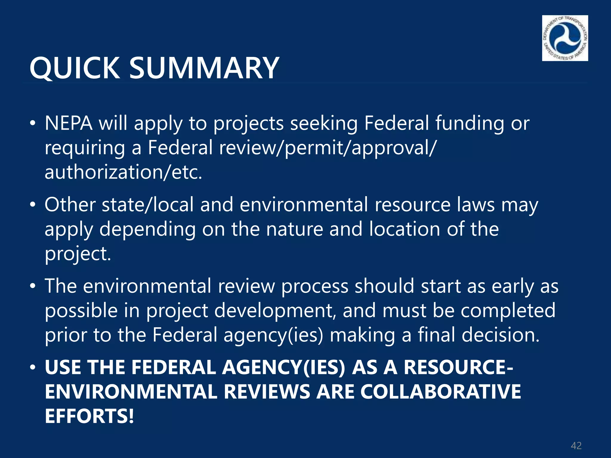 QUICK SUMMARY
• NEPA will apply to projects seeking Federal funding or
requiring a Federal review/permit/approval/
authorization/etc.
• Other state/local and environmental resource laws may
apply depending on the nature and location of the
project.
• The environmental review process should start as early as
possible in project development, and must be completed
prior to the Federal agency(ies) making a final decision.
• USE THE FEDERAL AGENCY(IES) AS A RESOURCE-
ENVIRONMENTAL REVIEWS ARE COLLABORATIVE
EFFORTS!
42
 