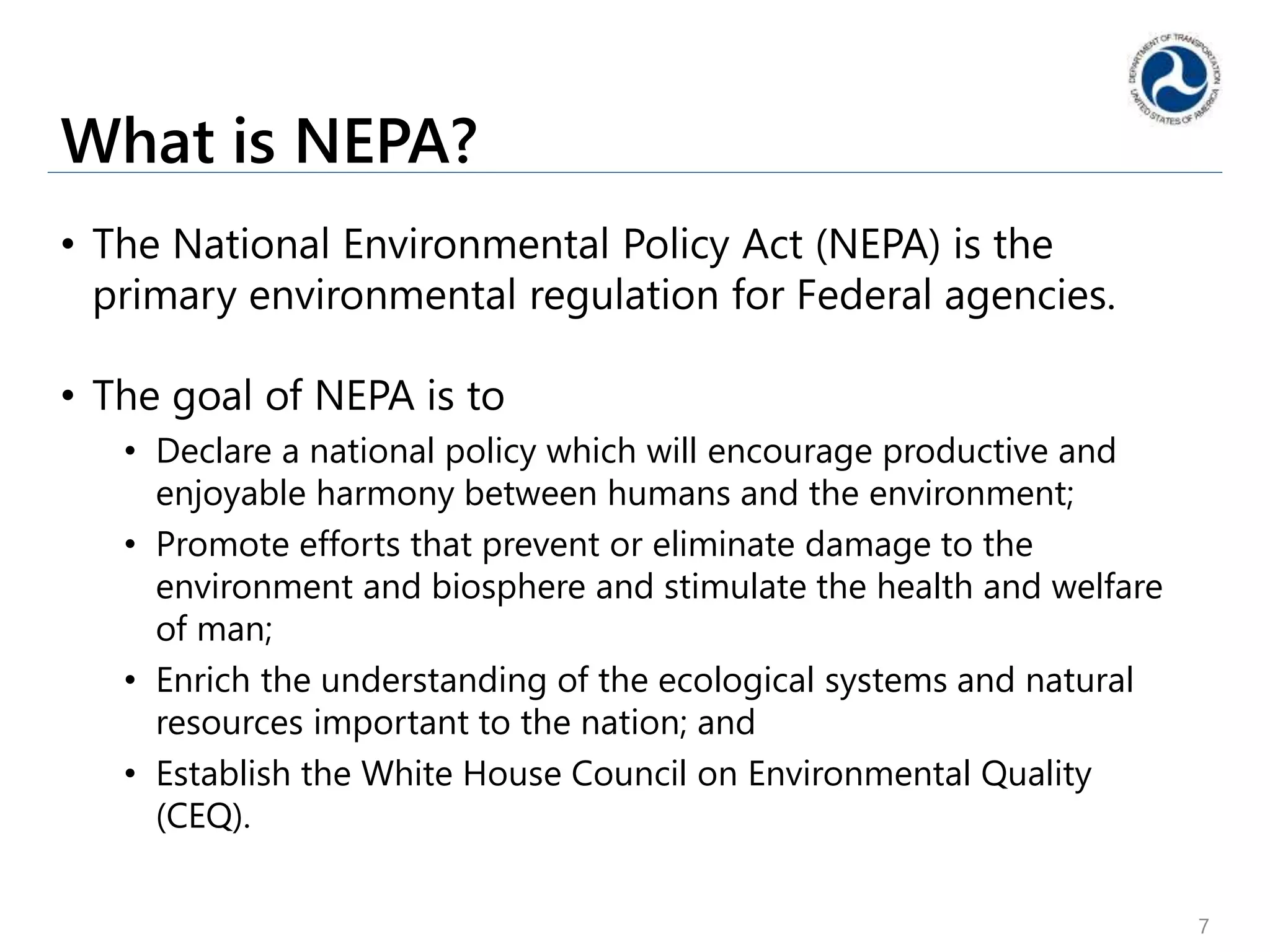What is NEPA?
• The National Environmental Policy Act (NEPA) is the
primary environmental regulation for Federal agencies.
• The goal of NEPA is to
• Declare a national policy which will encourage productive and
enjoyable harmony between humans and the environment;
• Promote efforts that prevent or eliminate damage to the
environment and biosphere and stimulate the health and welfare
of man;
• Enrich the understanding of the ecological systems and natural
resources important to the nation; and
• Establish the White House Council on Environmental Quality
(CEQ).
7
 