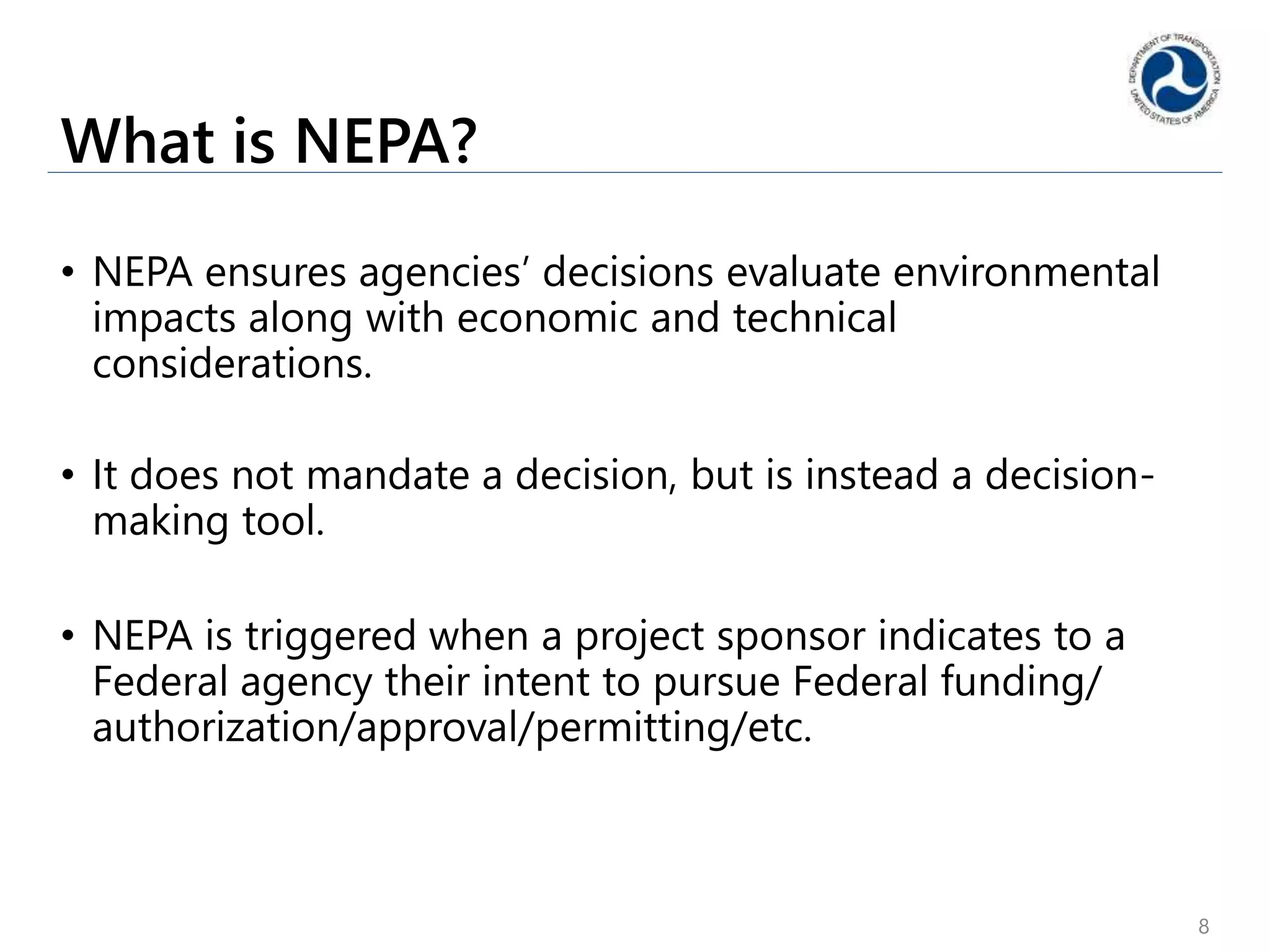 What is NEPA?
• NEPA ensures agencies’ decisions evaluate environmental
impacts along with economic and technical
considerations.
• It does not mandate a decision, but is instead a decision-
making tool.
• NEPA is triggered when a project sponsor indicates to a
Federal agency their intent to pursue Federal funding/
authorization/approval/permitting/etc.
8
 