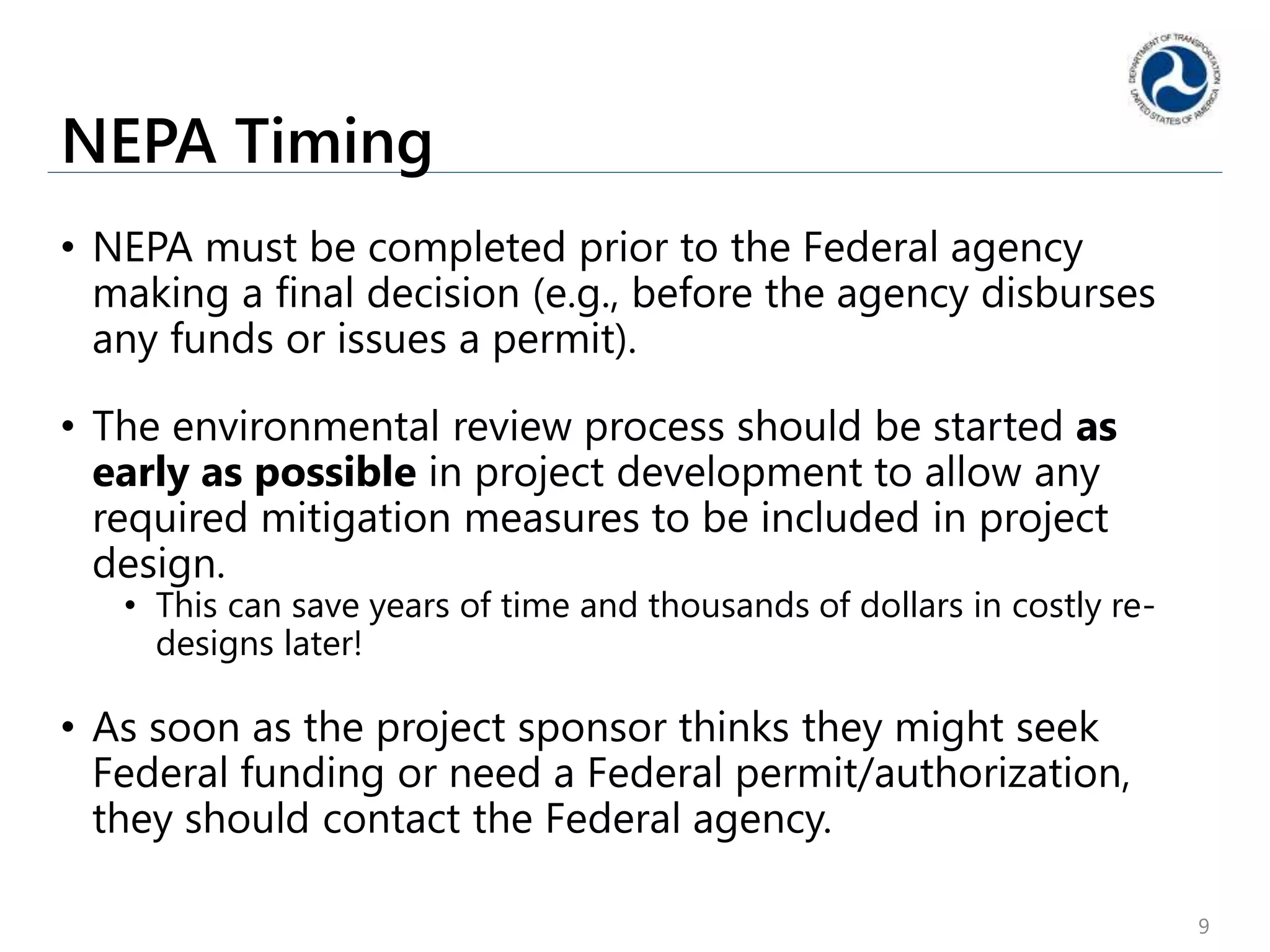 NEPA Timing
• NEPA must be completed prior to the Federal agency
making a final decision (e.g., before the agency disburses
any funds or issues a permit).
• The environmental review process should be started as
early as possible in project development to allow any
required mitigation measures to be included in project
design.
• This can save years of time and thousands of dollars in costly re-
designs later!
• As soon as the project sponsor thinks they might seek
Federal funding or need a Federal permit/authorization,
they should contact the Federal agency.
9
 