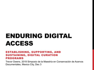 ENDURING DIGITAL
ACCESS
ESTABLISHING, SUPPORTING, AND
SUSTAINING, DIGITAL CURATION
PROGRAMS
Trevor Owens, 2019 Simposio de la Maestría en Conservación de Acervos
Documentales, Mexico City, Dec 3
 