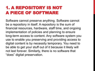 1. A REPOSITORY IS NOT
A PIECE OF SOFTWARE
Software cannot preserve anything. Software cannot
be a repository in itself. A repository is the sum of
financial resources, hardware, staff time, and ongoing
implementation of policies and planning to ensure
long-term access to content. Any software system you
use to enable you preserving and providing access to
digital content is by necessity temporary. You need to
be able to get your stuff out of it because it likely will
not last forever. Similarly, there is no software that
“does” digital preservation.
 