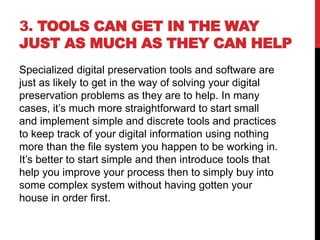 3. TOOLS CAN GET IN THE WAY
JUST AS MUCH AS THEY CAN HELP
Specialized digital preservation tools and software are
just as likely to get in the way of solving your digital
preservation problems as they are to help. In many
cases, it’s much more straightforward to start small
and implement simple and discrete tools and practices
to keep track of your digital information using nothing
more than the file system you happen to be working in.
It’s better to start simple and then introduce tools that
help you improve your process then to simply buy into
some complex system without having gotten your
house in order first.
 